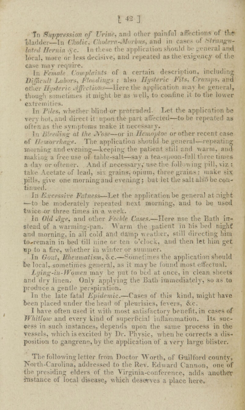 Tn Suppression of Urine, and other painful affections of the bladder—-In C/wftc, Cholera-M lated Hernia • ■ tionshould 1 neral and local, mere or loss decisive, and repeated as the exi ca>-e may require. In Female Complaints of a certain description, tacl Difficult Labors. '■ : also Hysteric Fits. Crm ttther Hysteric .{/; Here the application maj be general, though sometimes it might be as well, to confine it to the lower extremities. In Piles, whether blind or protruded. Let the application be -and direct it upon the] ied—to be repeated as oftenast make it necessary. ing at the ,\'o$r—or in Henwptoe or other recent case of Hemorrhage. The application should morning and evening—keeping the patienl I warm, a free use of table-salt—say a tea-spoon-full three times a dav oroftener. And if n< oil tving pill, viz : (ate of lead, six grains, opium, three grains: make six: pills, give one morning and evening; but let the salt als*tt be con- tinued. In Excessive Fatness—Let the application be general at night ■—to be moderately repeated next morning, and to be used twice or three times in a la Old Jige, and other Feeble Cases.—Here use the Bath in- stead of a warming-pan. Warm the patient in his bed nighf and morning, in all cold and damp w rather, still directing him towemain in bed till nine or ten o'clock, and then let him get up to a fire, whether in winter or summer. In Gout, Rheumatism., &c.— es the application should be local, sometimes general, as it maybe found most effectual. Lying-in-Women may be put to bed at once, in clean - and dry linen. Only applying the Bath immediately, so as to produce a gentle perspiration. In the late fatal Epidemic.—Cases of this kind, might have been placed under the head of pleurisies, fevers, &c. I have often used it with most satisfactory benefit, in cases <>f Whitlow and every kind of superficial inflammation. Its sue- in such instances, depends upon the same process in the vessels, which is excited by Dr. Physic, when he corrects a dis- position to gangrene, by the application of a very large blister. The following letter from Doctor Worth, of Guilford county, North-Carolina, addressed to the Rev. Edward Cannon, one of the presiding elders of the Virginia-conference, adds another instance of local disease., which deserves a place here.