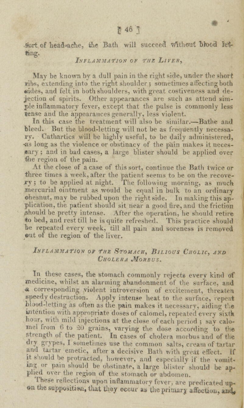 inn •Sort of headache, the Bath will succeed without bkK>d M- ting. Inflammation of the Liver, May be known by a dull pain in the right side, under the short ribs, extending into the right shoulder ; sometimes affecting both sides, and felt in both shoulders, with great costiveness and de- jection of spirits. Other appearances are such as attend sim- ple inflammatory fever, except that the pulse is commonly less tense and the appearances generally, less violent. In this case the treatment will also be similar.—Bathe and bleed. But the blood-letting will not be as frequently necessa- ry. Cathartics will be highly useful, to be daily administered, -as long as the violence or obstinacy of the pain makes it neces- sary ; and in bad cases, a large blister should be applied over flie region of the pain. At the close of a case of this sort, continue the Bath twice or three times a week, after the patient seems to be on the recove- ry; to be applied at night. The following morning, as much mercurial ointment as would be equal in bulk to an ordinary ohesnut, may be rubbed upon the right side. In making this ap- plication, the patient should sit near a good fire, and the friction should be pretty intense. After the operation, he should retire to bed, and rest till he is quite refreshed. This practice should be repeated every week, till all pain and soreness is removed eut of the region of the liver. Inflammation of The Stomach, Bilious Cholic, and Cholera Morbus. In these cases, the stomach commonly rejects every kind of medicine, whilst an alarming abandonment of the surface, and a corresponding violent introversion of excitement, threaten speedy destruction. Apply intense heat to the surface, repeat blood-letting as often as the pain makes it necessary, aiding the intention with appropriate doses of calomel, repeated every sixtk hour, with mild injections at the close of each period ; sav calo- mel from 6 to -20 grains, varying the dose according to the strength of the patient. In cases of cholera morbus and of the dry grvPes? I sometimes use the common salts, cream of tartar and tartar emetic, after a decisive Bath with great effect. If it should be protracted, however, and especially if the vomit- ing or pain should be obstinate, a large blister' should be ap- plied over the region of the stomach or abdomen. These reflections upon inflammatorv fever, are predicated up- on the supposition, that they occur as 'the primary affectioa, and.