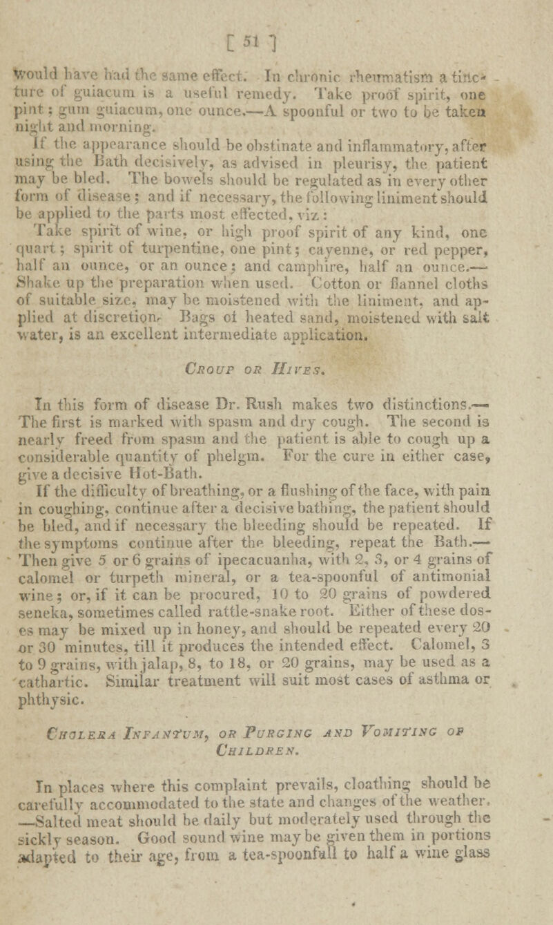 [51 1 Would have had She same effect. In chronic rheumatism a tinc- ture o!' guiacum is a useful remedy. Take proof spirit, one pint: gum guiacum, one ounce.—A spoonful or two to be tal and morning. If the appearance should be obstinate and inflammatory, after using the Bath decisively, as advised in pleurisy, the patient may be bled. The bowels should be regulated as'iu every other form of Uisease; and if necessary, the following liniment should be applied to the parts most effected, viz : Take spirit of wine, or high proof spirit of any kind, one quart; spirit of turpentine, one pint; cayenne, or red pepper, half an ounce, or an ounce: and camphire, half an ounce.— Shake up the preparation when used. Cotton or flannel cloths of suitable size, may be moistened with the liniment, and ap- plied at discretion. Bags oi heated sand, moistened with salt water, is an excellent intermediate application. Croup or Hires. In this form of disease Dr. Rush makes two distinctions.— The first is marked with spasm and dry cough. The second is nearly freed from spasm and the patient is able to cough up a considerable quantity of phelgm. For the cure in either case, give a decisive Hot-Bath. If the difficulty of breathing, or a flushing of the face, with pain in coughing, continue after a decisive bathing, the patient should be bleu, and if necessary the bleeding should be repeated. If the symptoms continue after the bleeding, repeat the Bath.— Then give 5 or 6 grains of ipecacuanha, with 2, 3, or 4 grains of calomel or turpeth mineral, or a tea-spoonful of antimonial wine; or, if it can be procured, 10 to 20 grains of powdered seneka, sometimes called rattle-snake root. Either of these dos- es may be mixed up in honey, and should be repeated every 20 or 30 minutes, till it produces the intended eft'ect. Calomel, 3 to 9 grains, with jalap, 8, to 18, or 20 grains, may be used as a cathartic. Similar treatment will suit most cases of asthma or ph thy sic. Cholera Infantum, or Purging and Vomiting op Children. In places where this complaint prevails, cloafhing should be careiullv accommodated to the state and changes of the weather. —Salted meat should be daily but moderately used through the sicklv season. Good sound wine maybe given them in portions adapted to their age, from a tea-spoonful! to half a wine glass