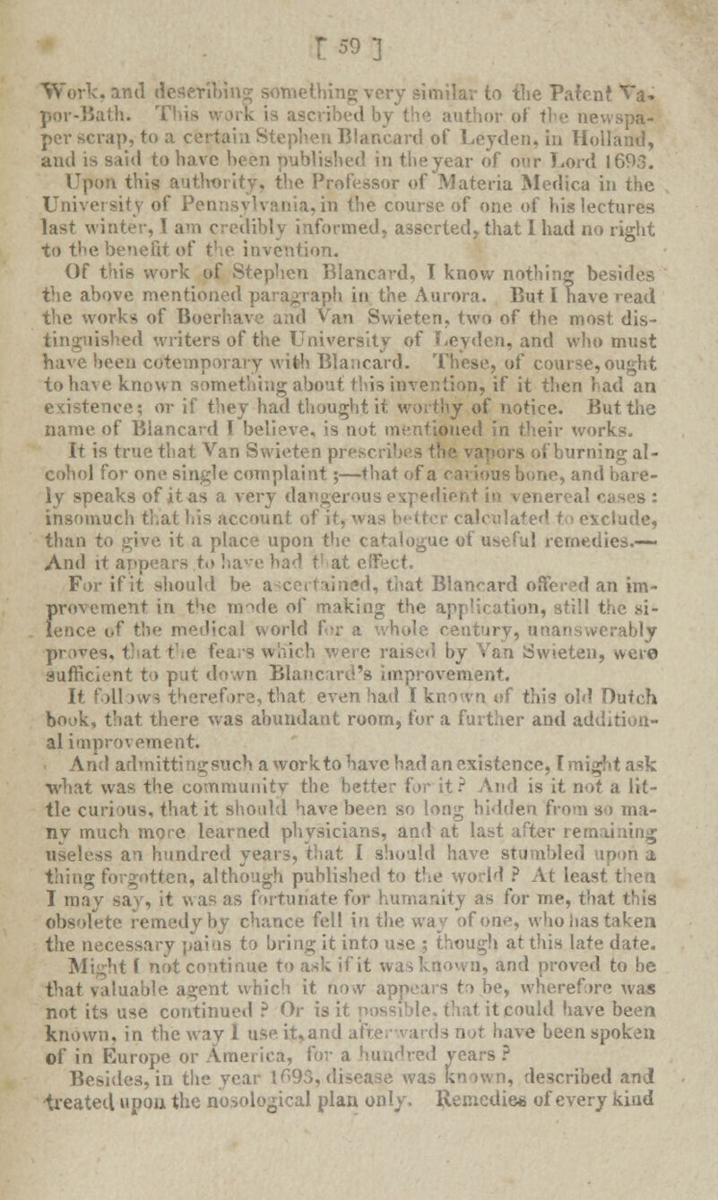 £59] Work, and describing; something very similar to the Patent Va. ■Bath. rt is ascribed bv or of the newspa- per scrap, to a certain Stephen Blancard of Leyden, in Holland, and is said to have been published in the year of our Lord 1693. Upon this authority, the Professor of Materia Medica in the University of Pet: i,in the course of one of his lectures last winter, I am credibly informed, asserted, that I had no right to the benefit of the invention. Of this work of Stephen Blancard, T know nothing besides the above mentioned paragraph in the Aurora. But I have read the works of Boerhave and Van Swieten, two of the most dis- tinguished writers of the University of Ueyden, and who must have been cdtemporary with Blancard. These, of course,ought to have known something about this invention, if it then had an existence; or if they had thought it worthy of notice. But the name of Blancard I believe, is not mentioned in their works. It is true that Van Swieten prescribes the vapors of burning al- cohol for one single complaint;—that of a carious bune, and bare- ly speaks of it as a very dangerous expedient in venereal cas^s : insomuch that his account of it, v exclude, than to give it a place upon the catalogue of useful remedies.-— And it appears to have had V at e For if it should be a certaincd, that Blancard offered an im- provement in the mode of making the application, still the si- lence of the medical world for a whole century, unanswerably proves, that the fears which were raised by Van Swieten, were sufficient to put down Blancard's improvement. It follows therefore, that even had I known of this old Dutch book, that there wras abundant room, for a further and addition- al improvement. And admitting such a workto have had an existence, I might ask •what was the community the better for it? And is it not a lit- tle curious, that it should have been so long hidden from so ma- ny much more learned physicians, and at last after remaining useless an hundred years, that I should have stumbled upon a t'uing forgotten, although published to the world ? At least then I may say, it was as fortunate for humanity as for me, that this obsolete remedyby chance fell in the way of one, who lias taken the necessary pains to bring it into use ; though at this late date. Might ( hot continue to ask if it was known, and proved to be that valuable agent which it riow appears to be, wherefore was not its use continued ? Or is it possible, that it could have been known, in the way 1 use it,and afterwards ri'jt have been spoken of in Europe or America, for a hundred years ? Besides, in th? year 1693,disease was known, described and treated upon the nosological plan only. Remedies of every kind