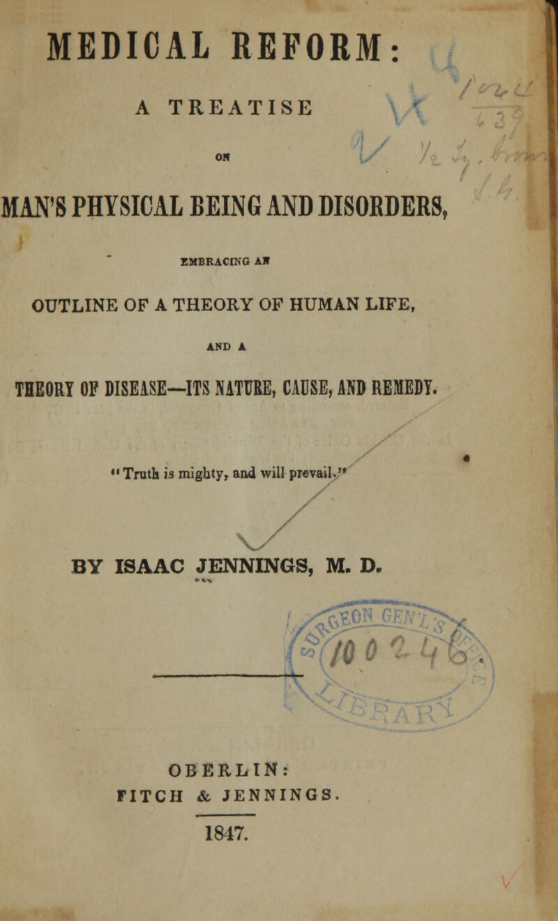 A TREATISE \S MAN'S PHYSICAL BEING AND DISORDERS, EMBRACING AH OUTLINE OF A THEORY OF HUMAN LIFE, THEORY OF DISEASE—ITS NATURE, CAUSE, AND REMEDY.  Truth is mighty, and will prevail. BY ISAAC JENNINGS, M. D. OBERLIN: FITCH & JENNINGS. 1847.