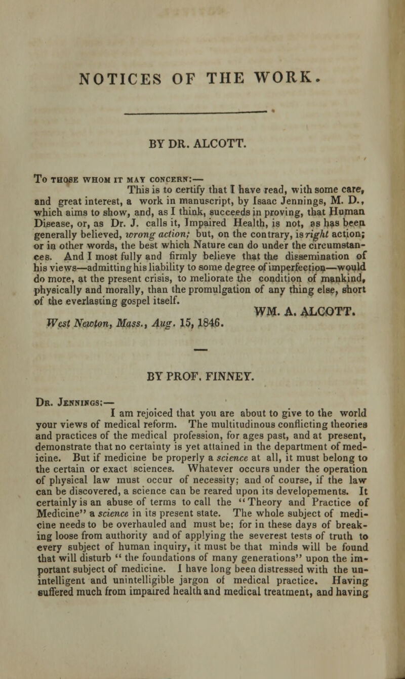 NOTICES OF THE WORK. BY DR. ALCOTT. To THOSE WHOM IT MAY CONCERN: — This is to certify that I have read, with some care, and great interest, a work in manuscript, by Isaac Jennings, M. D., which aims to show, and, as I think, succeeds in proving, that Human Disease, or, as Dr. J. calls it, Impaired Health, is not, as has been, generally believed, wrong action; but, on the contrary, isright action; or in other words, the best which Nature can do under the circumstan- ces. And I most fully and firmly believe that the dissemination of his views—admitting his liability to some degree of imperfection—would do more, at the present crisis, to meliorate the condition of mankind, physically and morally, than the promulgation of any thing else, short of the everlasting gospel itself. WM. A. ALCOTT. West Newton, Mass., Aug. 15,1846. BY PROF. FINNEY. Dr. Jesnikgs:— I am rejoiced that you are about to give to the world your views of medical reform. The multitudinous conflicting theories and practices of the medical profession, for ages past, and at present, demonstrate that no certainty is yet attained in the department of med- icine. But if medicine be properly a science at all, it must belong to the certain or exact sciences. Whatever occurs under the operation of physical law must occur of necessity; and of course, if the law can be discovered, a science can be reared upon its developements. It certainly is an abuse of terms to call the Theory and Practice of Medicine a science in its present state. The whole subject of medi- cine needs to be overhauled and must be; for in these days of break- ing loose from authority and of applying the severest tests of truth to every subject of human inquiry, it must be that minds will be found that will disturb  the foundations of many generations upon the im- portant subject of medicine. I have long been distressed with the un- intelligent and unintelligible jargon of medical practice. Having suffered much from impaired health and medical treatment, and having