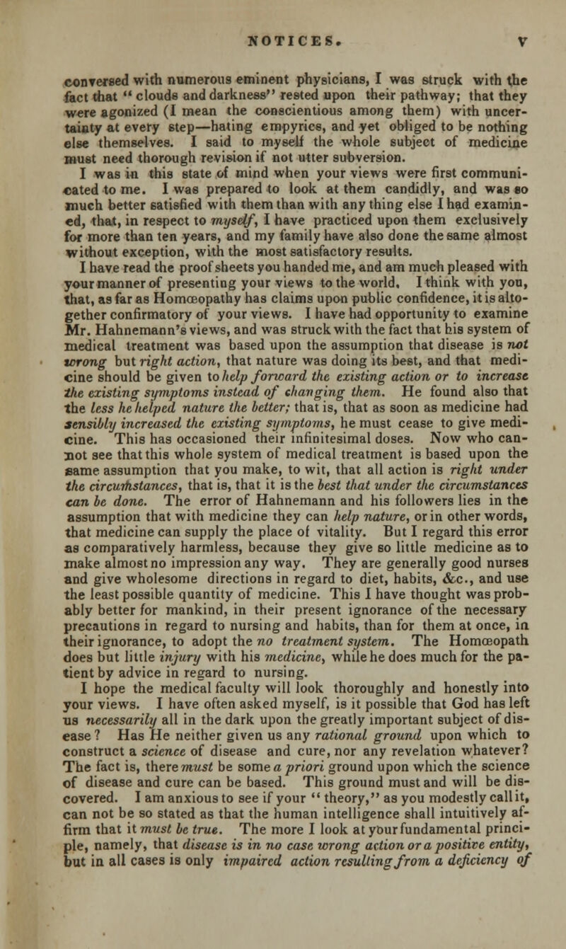 conTersed with numerous eminent physicians, I was struck with the fact that  clouds and darkness rested upon their pathway; that they were agonized (I mean the conscientious among them) with uncer- tainty at every step—hating empyrics, and yet obliged to be nothing else themselves. I said to myself the whole subject of medicine must need thorough revision if not utter subversion. I was in this state of mind when your views were first communi- cated to me. I was prepared to look at them candidly, and was to much better satisfied with them than with any thing else I had examin- ed, that, in respect to myself, I have practiced upon them exclusively for more than ten years, and my family have also done the same almost without exception, with the most satisfactory results. I have read the proof sheets you handed me, and am much pleased with your manner of presenting your views to the world. I think with you, that, as far as Homoeopathy has claims upon public confidence, it is alto- gether confirmatory of your views. I have had opportunity to examine Mr. Hahnemann's views, and was struck with the fact that bis system of medical treatment was based upon the assumption that disease is not tcrong but right action, that nature was doing its best, and that medi- cine should be given to help forward the existing action or to increase the existing symptoms instead of changing them. He found also that the less he helped nature the better; that is, that as soon as medicine had sensibly increased the existing symptoms, he must cease to give medi- cine. This has occasioned their infinitesimal doses. Now who can- not see that this whole system of medical treatment is based upon the same assumption that you make, to wit, that all action is right under the circumstances, that is, that it is the best that under the circumstances can be done. The error of Hahnemann and his followers lies in the assumption that with medicine they can help nature, or in other words, that medicine can supply the place of vitality. But I regard this error as comparatively harmless, because they give so little medicine as to make almost no impression any way. They are generally good nurses and give wholesome directions in regard to diet, habits, &c, and use the least possible quantity of medicine. This I have thought was prob- ably better for mankind, in their present ignorance of the necessary precautions in regard to nursing and habits, than for them at once, in their ignorance, to adopt the no treatment system. The Homoeopath does but little injury with his medicine, while he does much for the pa- tient by advice in regard to nursing. I hope the medical faculty will look thoroughly and honestly into your views. I have often asked myself, is it possible that God has left lis necessarily all in the dark upon the greatly important subject of dis- ease ? Has He neither given us any rational ground upon which to construct a science of disease and cure, nor any revelation whatever? The fact is, there must be some a priori ground upon which the science of disease and cure can be based. This ground must and will be dis- covered. I am anxious to see if your  theory, as you modestly call it, can not be so stated as that the human intelligence shall intuitively af- firm that it must be true. The more I look at ybur fundamental princi- ple, namely, that disease is in no case wrong action or a positive entity, but in all cases is only impaired action resulting from a deficiency of