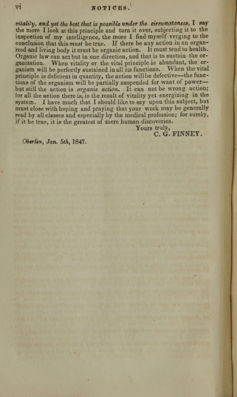 vitality, and yet the best that is possible under the circumstances, I ray the more I look at this principle and turn it over, subjecting it to the inspection of my intelligence, the more I find myself verging to the conclusion that this must be true. If there be any action in an organ- ized and living body it must be organic action. It must tend to health. Organic law can act but in one direction, and that is to sustain the or- ganization. When vitality or the vital principle is abundant, the or- ganism will be perfectly sustained in all its functions. When the vital principle is deficient in quantity, the action will be defective—the func- tions of the organism will be partially suspended for want of power— but still the action is organic action. It can not be wrong action; for all the action there is, is the result of vitality yet energizing in the system. I have much that I should like to say upon this subject, but must close with hoping and praying that your work may be generally read by all classes and especially by the medical profession; for 6urely, if it be true, it is the greatest of mere human discoveries. Yours truly, C. G. FINNEY. Obtrlin, Jan. 5th, 1847.