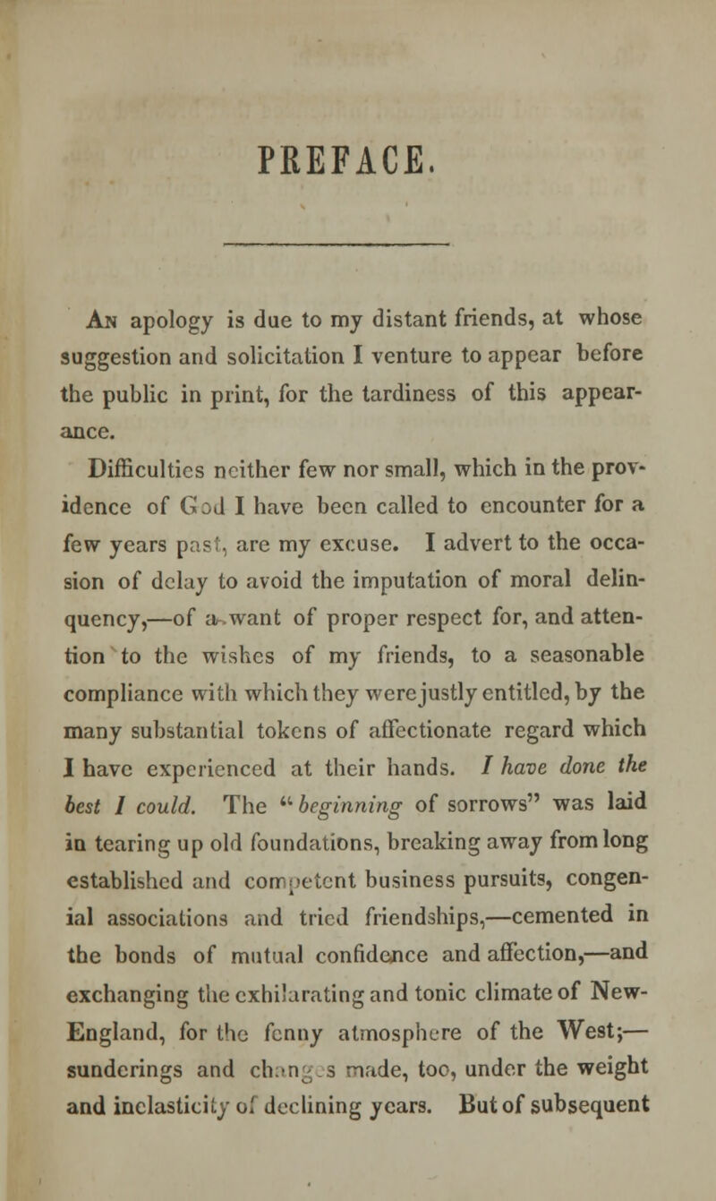 PREFACE. An apology is due to my distant friends, at whose suggestion and solicitation I venture to appear before the public in print, for the tardiness of this appear- ance. Difficulties neither few nor small, which in the prov- idence of G od I have been called to encounter for a few years past, are my excuse. I advert to the occa- sion of delay to avoid the imputation of moral delin- quency,—of a-.want of proper respect for, and atten- tion to the wishes of my friends, to a seasonable compliance with which they werejustly entitled, by the many substantial tokens of affectionate regard which I have experienced at their hands. / have done the best I could. The  beginning of sorrows was laid in tearing up old foundations, breaking away from long established and competent business pursuits, congen- ial associations and tried friendships,—cemented in the bonds of mutual confidence and affection,—and exchanging the exhilarating and tonic climate of New- England, for the fenny atmosphere of the West;— sundcrings and changes made, too, under the weight and inelasticity oi declining years. But of subsequent