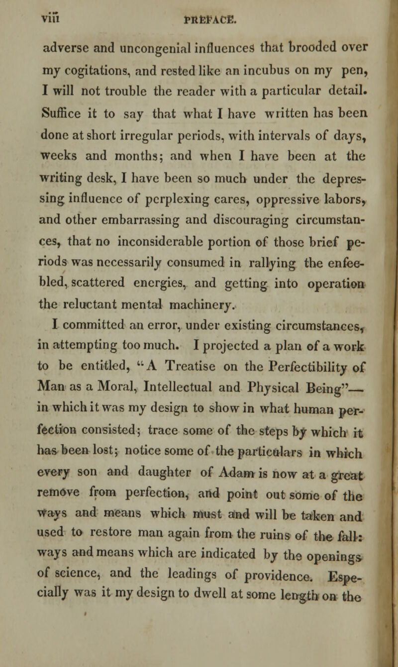 via PttfeFACE. adverse and uncongenial influences that brooded over my cogitations, and rested like an incubus on my pen, I will not trouble the reader with a particular detail. Suffice it to say that what I have written has been done at short irregular periods, with intervals of days, weeks and months; and when I have been at the writing desk, I have been so much under the depres- sing influence of perplexing cares, oppressive labors, and other embarrassing and discouraging circumstan- ces, that no inconsiderable portion of those brief pe- riods was necessarily consumed in rallying the enfee- bled, scattered energies, and getting into operation the reluctant mental machinery. I committed an error, under existing circumstances, in attempting too much. I projected a plan of a work to be entitled, A Treatise on the Perfectibility of Man as a Moral, Intellectual and Physical Being in which it was my design to show in what human per- fection consisted; trace some of the steps by which' it has been lost; notice some of the particulars in which every son and daughter of Adam is now at a great remove from perfection, and point out some of the Ways and means which must and will be taken and used to restore man again from the ruins of the falh ways and means which are indicated by the openings of science, and the leadings of providence. Espe- cially was it my design to dwell at some length on the