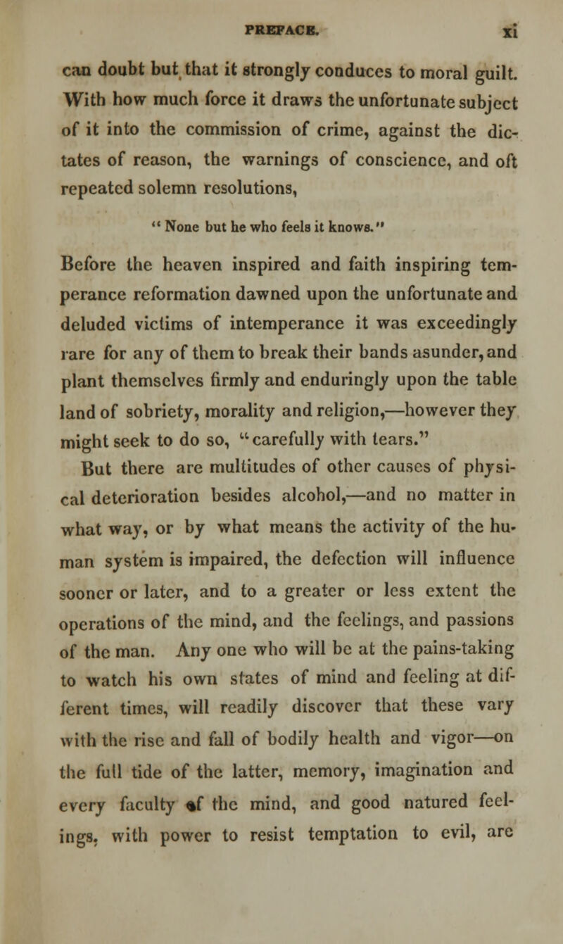 can doubt but that it strongly conduces to moral guilt. With how much force it draws the unfortunate subject of it into the commission of crime, against the dic- tates of reason, the warnings of conscience, and oft repeated solemn resolutions,  None but he who feels it knows. Before the heaven inspired and faith inspiring tem- perance reformation dawned upon the unfortunate and deluded victims of intemperance it was exceedingly rare for any of them to break their bands asunder, and plant themselves firmly and enduringly upon the table land of sobriety, morality and religion,—however they might seek to do so, carefully with tears. But there are multitudes of other causes of physi- cal deterioration besides alcohol,—and no matter in what way, or by what means the activity of the liu- man system is impaired, the defection will influence sooner or later, and to a greater or less extent the operations of the mind, and the feelings, and passions of the man. Any one who will be at the pains-taking to watch his own states of mind and feeling at dif- ferent times, will readily discover that these vary with the rise and fall of bodily health and vigor—on the full tide of the latter, memory, imagination and every faculty *f the mind, and good natured feel- ings, with power to resist temptation to evil, are