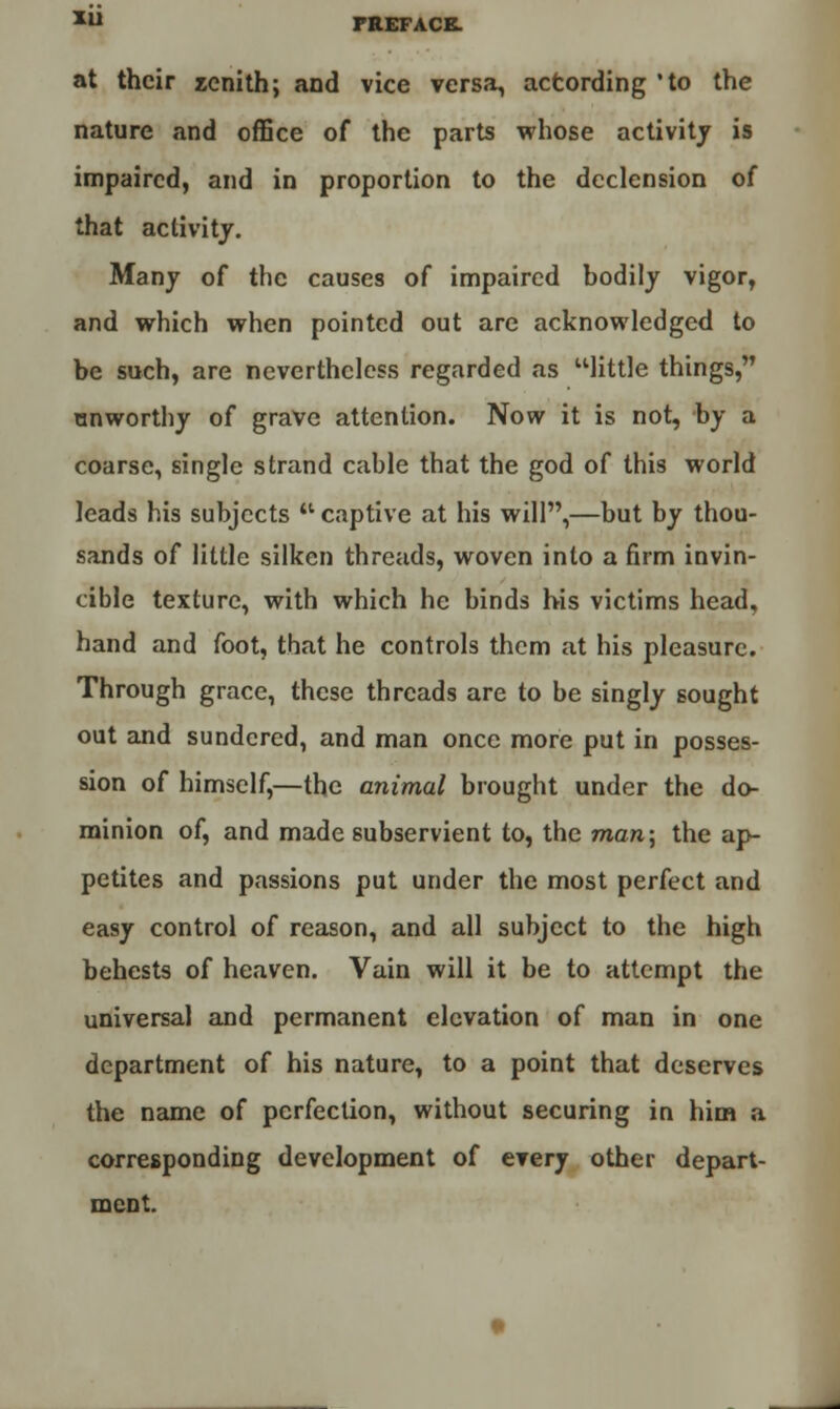 at their zenith; and vice versa, according 'to the nature and office of the parts whose activity is impaired, and in proportion to the declension of that activity. Many of the causes of impaired bodily vigor, and which when pointed out are acknowledged to be such, are nevertheless regarded as little things, unworthy of grave attention. Now it is not, by a coarse, single strand cable that the god of this world leads his subjects w captive at his will,—but by thou- sands of little silken threads, woven into a firm invin- cible texture, with which he binds his victims head, hand and foot, that he controls them at his pleasure. Through grace, these threads are to be singly sought out and sundered, and man once more put in posses- sion of himself,—the animal brought under the do- minion of, and made subservient to, the man; the ap- petites and passions put under the most perfect and easy control of reason, and all subject to the high behests of heaven. Vain will it be to attempt the universal and permanent elevation of man in one department of his nature, to a point that deserves the name of perfection, without securing in him a corresponding development of every other depart- ment.