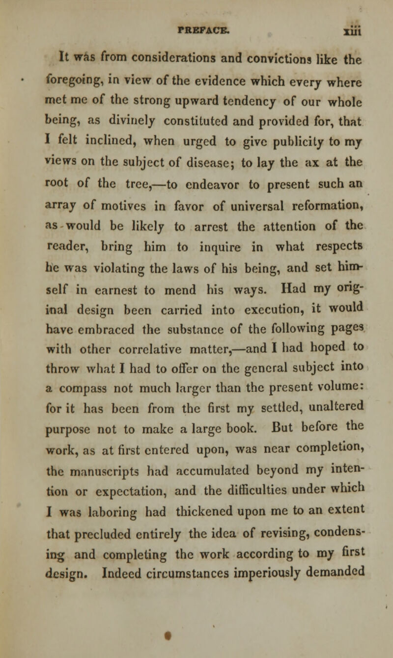 It was from considerations and convictions like the foregoing, in view of the evidence which every where met me of the strong upward tendency of our whole being, as divinely constituted and provided for, that I felt inclined, when urged to give publicity to my views on the subject of disease; to lay the ax at the root of the tree,—to endeavor to present such an array of motives in favor of universal reformation, as would be likely to arrest the attention of the reader, bring him to inquire in what respects he was violating the laws of his being, and set him- self in earnest to mend his ways. Had my orig- inal design been carried into execution, it would have embraced the substance of the following pages with other correlative matter,—and I had hoped to throw what I had to offer on the general subject into a compass not much larger than the present volume: for it has been from the first my settled, unaltered purpose not to make a large book. But before the work, as at first entered upon, was near completion, the manuscripts had accumulated beyond my inten- tion or expectation, and the difficulties under which I was laboring had thickened upon me to an extent that precluded entirely the idea of revising, condens- ing and completing the work according to my first design. Indeed circumstances imperiously demanded