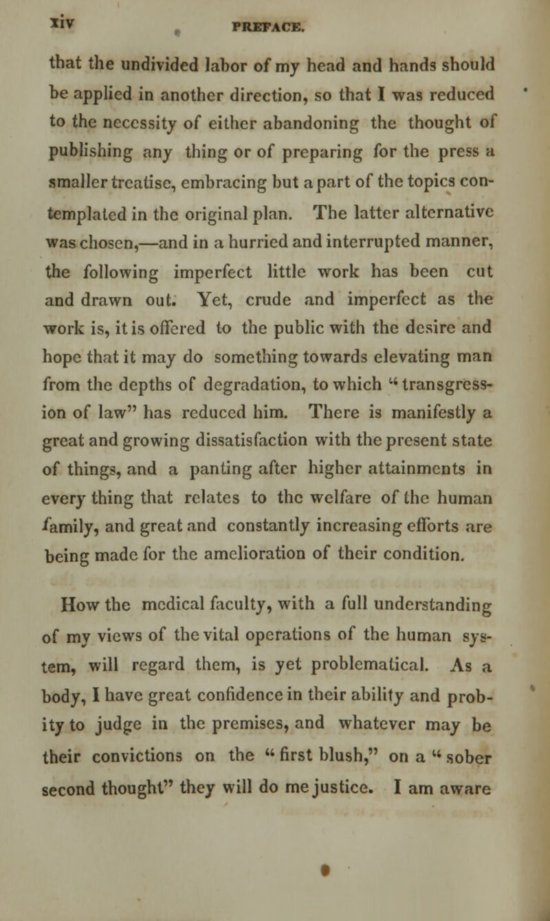 that the undivided lahor of my head and hands should be applied in another direction, so that I was reduced to the necessity of either abandoning the thought of publishing any thing or of preparing for the press a smaller treatise, embracing but apart of the topics con- templated in the original plan. The latter alternative was chosen,—and in a hurried and interrupted manner, the following imperfect little work has been cut and drawn out. Yet, crude and imperfect as the work is, it is offered to the public with the desire and hope that it may do something towards elevating man from the depths of degradation, to which transgress- ion of law has reduced him. There is manifestly a great and growing dissatisfaction with the present state of things, and a panting after higher attainments in every thing that relates to the welfare of the human •family, and great and constantly increasing efforts are being made for the amelioration of their condition. How the medical faculty, with a full understanding of my views of the vital operations of the human sys- tem, will regard them, is yet problematical. As a body, I have great confidence in their ability and prob- ity to judge in the premises, and whatever may be their convictions on the  first blush, on a M sober second thought they will do me justice. I am aware