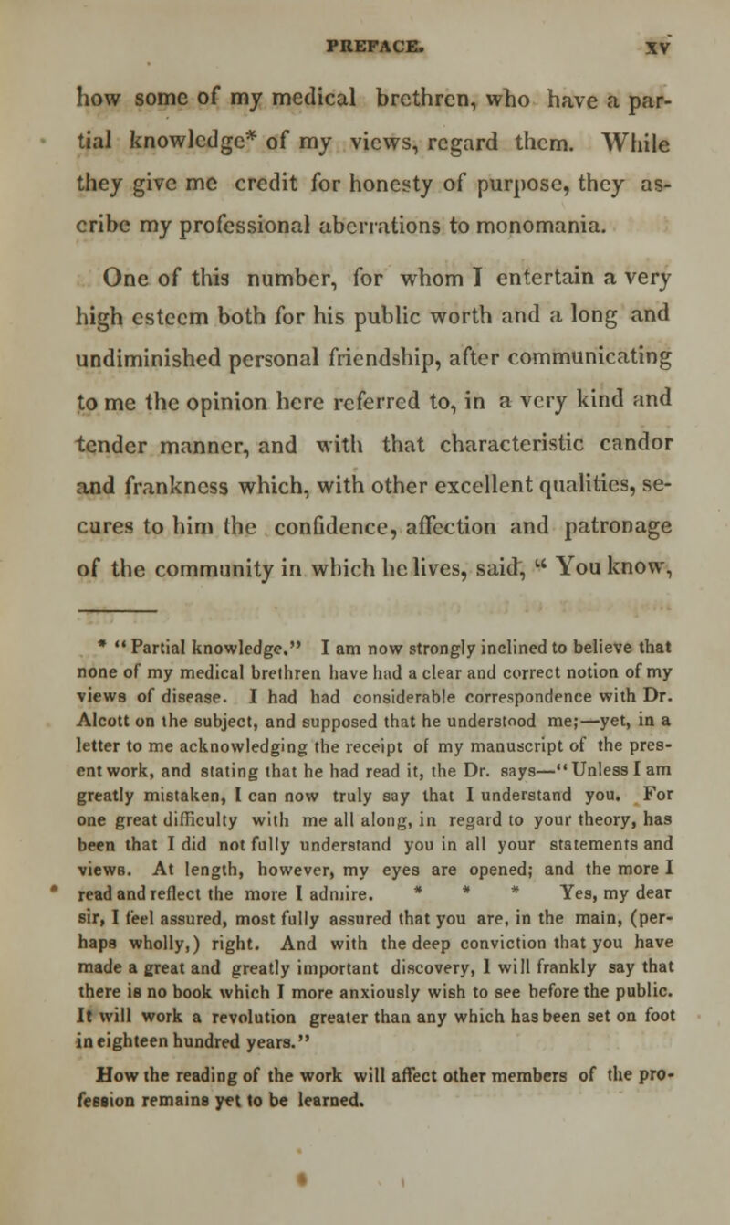 how some of my medical brethren, who have a par- tial knowledge* of my views, regard them. While they give me credit for honesty of purpose, they as- cribe my professional aberrations to monomania. One of this number, for whom I entertain a very high esteem both for his public worth and a long and undiminished personal friendship, after communicating to me the opinion here referred to, in a very kind and tender manner, and with that characteristic candor and frankness which, with other excellent qualities, se- cures to him the confidence, affection and patronage of the community in which he lives, said, w You know, *  Partial knowledge. I am now strongly inclined to believe that none of my medical brethren have had a clear and correct notion of my views of disease. I had had considerable correspondence with Dr. Alcott on the subject, and supposed that he understood me;—yet, in a letter to me acknowledging the receipt of my manuscript of the pres- ent work, and stating that he had read it, the Dr. says—Unless I am greatly mistaken, I can now truly say that I understand you. For one great difficulty with me all along, in regard to your theory, has been that I did not fully understand you in all your statements and views. At length, however, my eyes are opened; and the more I read and reflect the more I admire. * * * Yes, my dear sir, I feel assured, most fully assured that you are, in the main, (per- haps wholly,) right. And with the deep conviction that you have made a great and greatly important discovery, 1 will frankly say that there is no book which I more anxiously wish to see before the public. It will work a revolution greater than any which has been set on foot in eighteen hundred years. How the reading of the work will affect other members of the pro- fession remains yet to be learned.