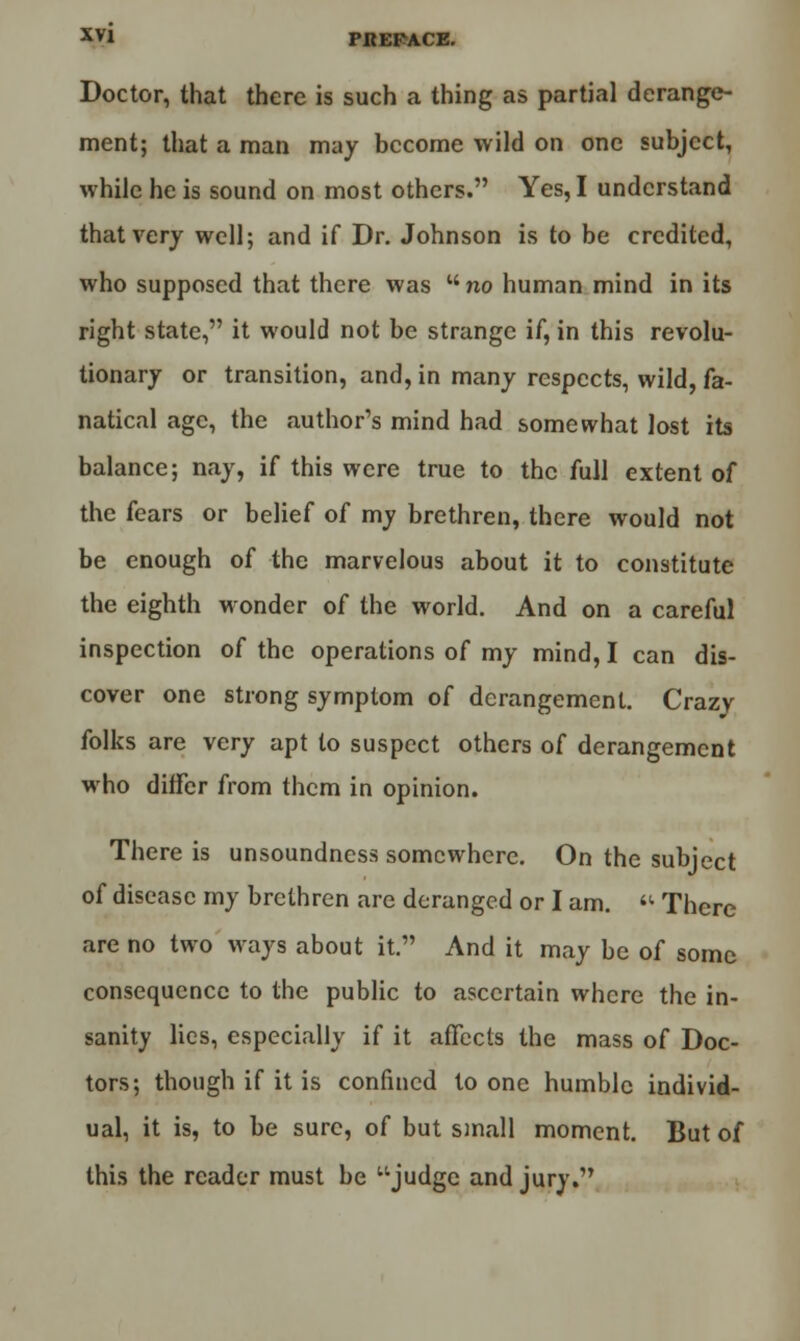 Doctor, that there is such a thing as partial derange- ment; that a man may become wild on one subject, while he is sound on most others. Yes, I understand that very well; and if Dr. Johnson is to be credited, who supposed that there was  no human mind in its right state, it would not be strange if, in this revolu- tionary or transition, and, in many respects, wild, fa- natical age, the author's mind had somewhat lost its balance; nay, if this were true to the full extent of the fears or belief of my brethren, there would not be enough of the marvelous about it to constitute the eighth wonder of the world. And on a careful inspection of the operations of my mind, I can dis- cover one strong symptom of derangement. Crazv folks are very apt to suspect others of derangement who differ from them in opinion. There is unsoundness somewhere. On the subject of disease my brethren are deranged or I am.  There are no two ways about it. And it may be of some consequence to the public to ascertain where the in- sanity lies, especially if it affects the mass of Doc- tors; though if it is confined to one humble individ- ual, it is, to be sure, of but small moment. But of this the reader must be judge and jury.