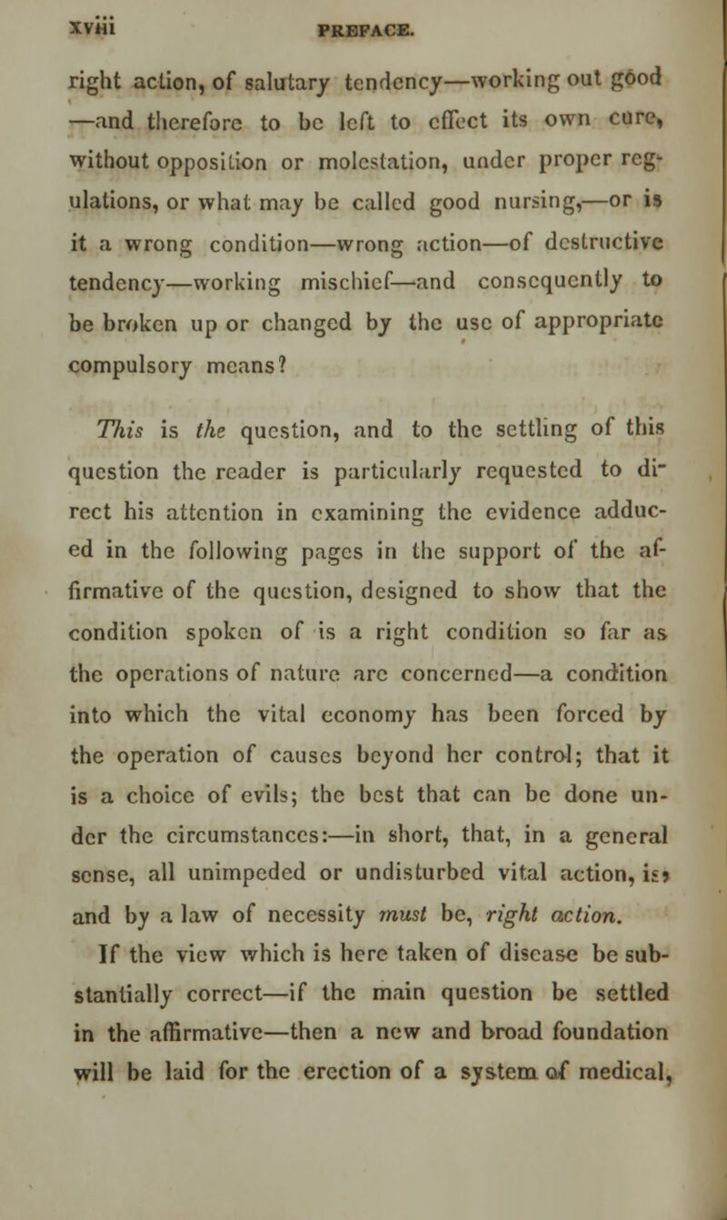 right action, of salutary tendency—working out good —and therefore to be left to effect its own cure, without opposition or molestation, under proper reg- ulations, or what may be called good nursing,—or is it a wrong condition—wrong action—of destructive tendency—working mischief—-and consequently to be broken up or changed by the use of appropriate compulsory means? This is the question, and to the settling of this question the reader is particularly requested to di- rect his attention in examining the evidence adduc- ed in the following pages in the support of the af- firmative of the question, designed to show that the condition spoken of is a right condition so far as the operations of nature arc concerned—a condition into which the vital economy has been forced by the operation of causes beyond her control; that it is a choice of evils; the best that can be done un- der the circumstances:—in short, that, in a general sense, all unimpeded or undisturbed vital action, is? and by a law of necessity must be, right action. If the view which is here taken of disease be sub- stantially correct—if the main question be settled in the affirmative—then a new and broad foundation will be laid for the erection of a system o/ medical,