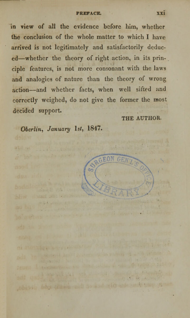 in view of all the evidence before him, whether the conclusion of the whole matter to which I have arrived is not legitimately and satisfactorily deduc- ed—whether the theory of right action, in its prin- ciple features, is not more consonant with the laws and analogies of nature than the theory of wrong action—and whether facts, when well sifted and correctly weighed, do not give the former the most decided support. THE AUTHOR. Oberlin, January Is/, 1847.