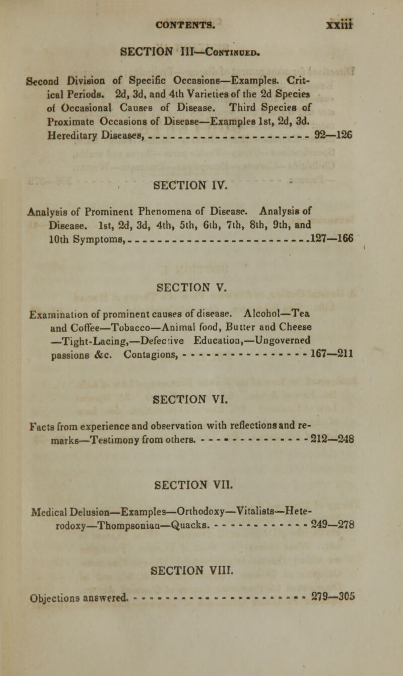 SECTION III—Contihued. Second Division of Specific Occasions—Examples. Crit- ical Periods. 2d, 3d, and 4th Varieties of the 2d Species of Occasional Causes of Disease. Third Species of Proximate Occasions of Disease—Examples 1st, 2d, 3d. Hereditary Diseases, 92—126 SECTION IV. Analysis of Prominent Phenomena of Disease. Analysis of Disease. 1st, 2d, 3d, 4th, 5th, 6th, 7th, 8th, 9th, and 10th Symptoms, 127—166 SECTION V. Examination of prominent causes of disease. Alcohol—Tea and Coffee—Tobacco—Animal food, Butter and Cheese —Tight-Lacing,—Defective Education,—Ungoverned passions &c. Contagions, ---------------- 167—211 SECTION VI. Facts from experience and observation with reflections and re- marks—Testimony from others. ---- 212—248 SECTION VII. Medical Delusion—Examples—Orthodoxy—Vitalists—Hete- rodoxy—Thompsonian—Quacks. 249—278 SECTION VIII. Objections answered. 279—305