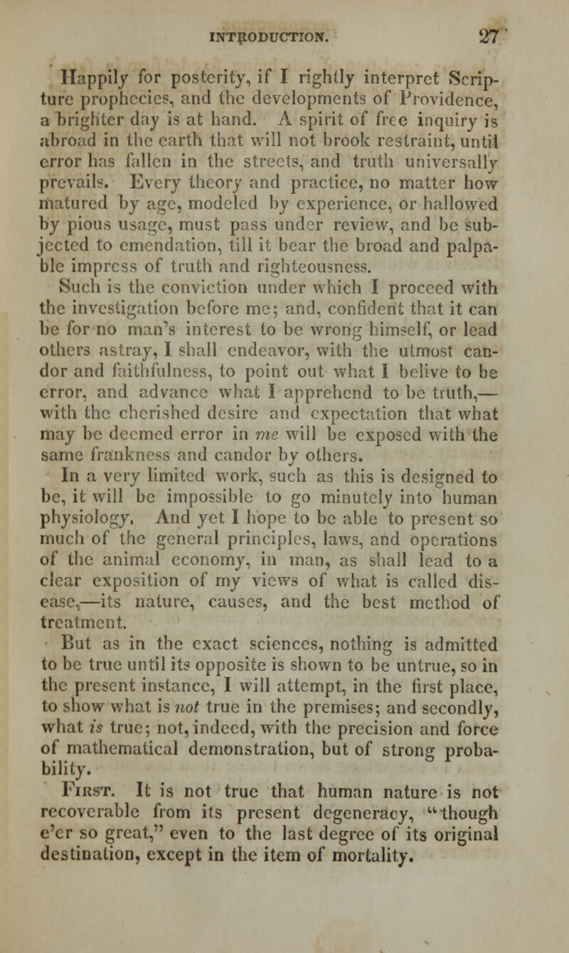 Happily for posterity, if I rightly interpret Scrip- ture prophecies, and the developments of Providence, a brighter day is at hand. A spirit of free inquiry is abroad in the earth that will not brook restraint, until error has fallen in the streets, and truth universally prevails. Every theory and practice, no matter how- matured by age, modeled by experience, or hallowed by pious usage, must pass under review, and be sub- jected to emendation, till it bear the broad and palpa- ble impress of truth and righteousness. Such is the conviction under which I proceed with the investigation before me; and, confident that it can be for no man's interest to be wrong himself, or lead others astray, I shall endeavor, with the utmost can- dor and faithfulness, to point out what I belive to be error, and advance what I apprehend to be truth,— with the cherished desire and expectation that what may be deemed error in me will be exposed with the same frankness and candor by others. In a very limited work, such as this is designed to be, it will be impossible to go minutely into human physiology, And yet I hope to be able to present so much of the general principles, laws, and operations of the animal economy, in man, as shall lead to a clear exposition of my views of what is called dis- ease,—its nature, causes, and the best method of treatment. But as in the exact sciences, nothing is admitted to be true until its opposite is shown to be untrue, so in the present instance, I will attempt, in the first place, to show what is not true in the premises; and secondly, what is true; not,indeed, with the precision and force of mathematical demonstration, but of strong proba- bility. b * First. It is not true that human nature is not recoverable from its present degeneracy, though e'er so great, even to the last degree of its original destination, except in the item of mortality.