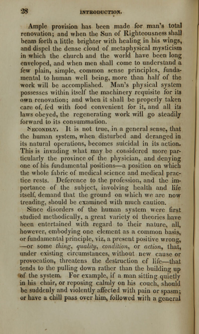 Ample provision has been made for man's total renovation; and when the Sun of Righteousness shall beam forth a little brighter with healing in his wings, and dispel the dense cloud of metaphysical mysticism in which the church and the world have been long enveloped, and when men shall come to understand a few plain, simple, common sense principles, funda- mental to human well being, more than half of the work will be accomplished. Man's physical system possesses within itself the machinery requisite for its own renovation; and when it shall be properly taken care of, fed with food convenient for it, and all its laws obeyed, the regenerating work will go steadily forward to its consummation. ^ECONDi/v. It is not true, in a general sense, that the human system, when disturbed and deranged in its natural operations, becomes suicidal in its action. This is invading what may be considered more par- ticularly the province of the physician, and denying one of his fundamental positions—a position on which the whole fabric of medical science and medical prac- tice rests. Deference to the profession, and the im- portance of the subject, involving health and life itself, demand that the ground on which we are now treading, should be examined with much caution. Since disorders of the human system were first studied methodically, a great variety of theories have been entertained with regard to their nature, all, however, embodying one clement as a common basis, or fundamental principle, viz, a present positive wrong, —or some thing, quality, condition, or action, that, under existing circumstances, without new cause or provocation, threatens the destruction of life—that tends to the pulling down rather than the building up of the system. For example, if a man sitting quietly in his chair, or reposing calmly on his couch, should be suddenly and violently affected with pain or spasm; or have a chill pass over him, followed with a general