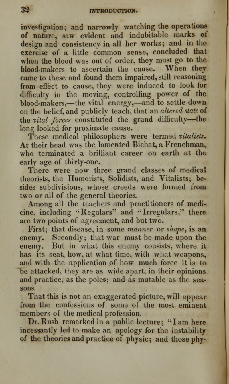 investigation; and narrowly watching the operations of nature, saw evident and indubitable marks of design and consistency in all her works; and in the exercise of a little common sense, concluded that when the blood was out of order, they must go to the blood-makers to ascertain the cause. When they came to these and found them impaired, still reasoning from effect to cause, they were induced to look for difficulty iu the moving, controlling power of the blood-makers,—the vital energy,—and to settle down on the belief, and publicly teach, that an altered slate of the vital forces coustituted the grand difficulty—the long looked for proximate cause. These medical philosophers were termed xitalists. At their head was the lamented Bichat, a Frenchman, who terminated a brilliant career on earth at the early age of thirty-one. There were now three grand classes of medical theorists, the Humorists, Solidists, and Vitalists; be- sides subdivisions, whose creeds were formed from two or all of the general theories. Among all the teachers and practitioners of medi- cine, including Regulars' and Irregulars, there are two points of agreement, and but two. First; that disease, in some manner or shape, is an enemy. Secondly; that war must be made upon the enemy. But in what this enemy consists, where it has its seat, how, at what time, with what weapons, and with the application of how much force it is to be attacked, they are as wide apart, in their opinions and practice, as the poles; and as mutable as the sea- sons. That this is not an exaggerated picture, will appear from the confessions of some of the most eminent members of the medical profession. Dr. Rush remarked in a public lecture;  I am here incessantly led to make an apology for the instability of the theories and practice of physic; and those phy-