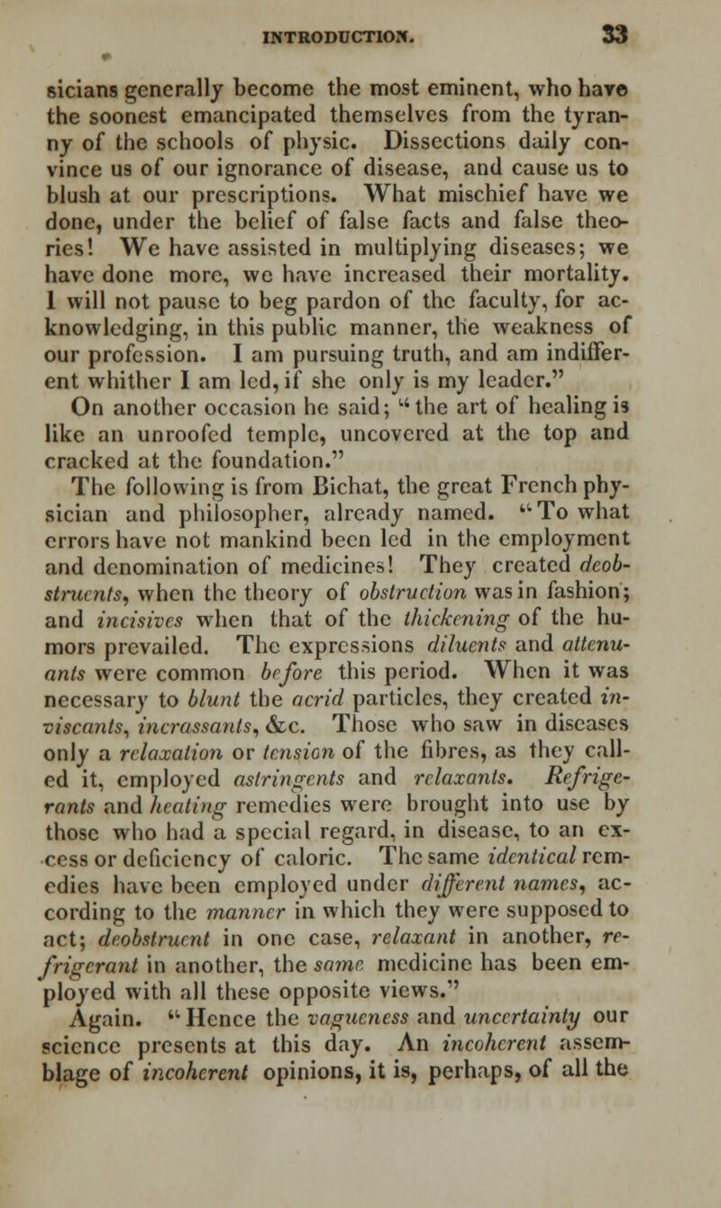 sicians generally become the most eminent, who hare the soonest emancipated themselves from the tyran- ny of the schools of physic. Dissections daily con- vince us of our ignorance of disease, and cause us to blush at our prescriptions. What mischief have we done, under the belief of false facts and false theo- ries! We have assisted in multiplying diseases; we have done more, we have increased their mortality. 1 will not pause to beg pardon of the faculty, for ac- knowledging, in this public manner, the weakness of our profession. I am pursuing truth, and am indiffer- ent whither I am led, if she only is my leader. On another occasion he said; l'the art of healing is like an unroofed temple, uncovered at the top and cracked at the foundation. The following is from Bichat, the great French phy- sician and philosopher, already named. To what errors have not mankind been led in the employment and denomination of medicines! They created deob- strucnts, when the theory of obstruction was in fashion; and incisives when that of the thickening of the hu- mors prevailed. The expressions diluents and attenu- ants were common before this period. When it was necessary to blunt the acrid particles, they created in- viscants, incrassants, &c. Those who saw in diseases only a relaxation or tension of the fibres, as they call- ed it, employed astringents and relaxants. Refrige- rants and heating remedies were brought into use by those who had a special regard, in disease, to an ex- cess or deficiency of caloric. The same identical rem- edies have been employed under different names, ac- cording to the manner in which they were supposed to act; deobstrurnt in one case, relaxant in another, re- frigerant in another, the same medicine has been em- ployed with all these opposite views. Again. Hence the vagueness and uncertainty our science presents at this day. An incoherent assem- blage of incoherent opinions, it is, perhaps, of all the