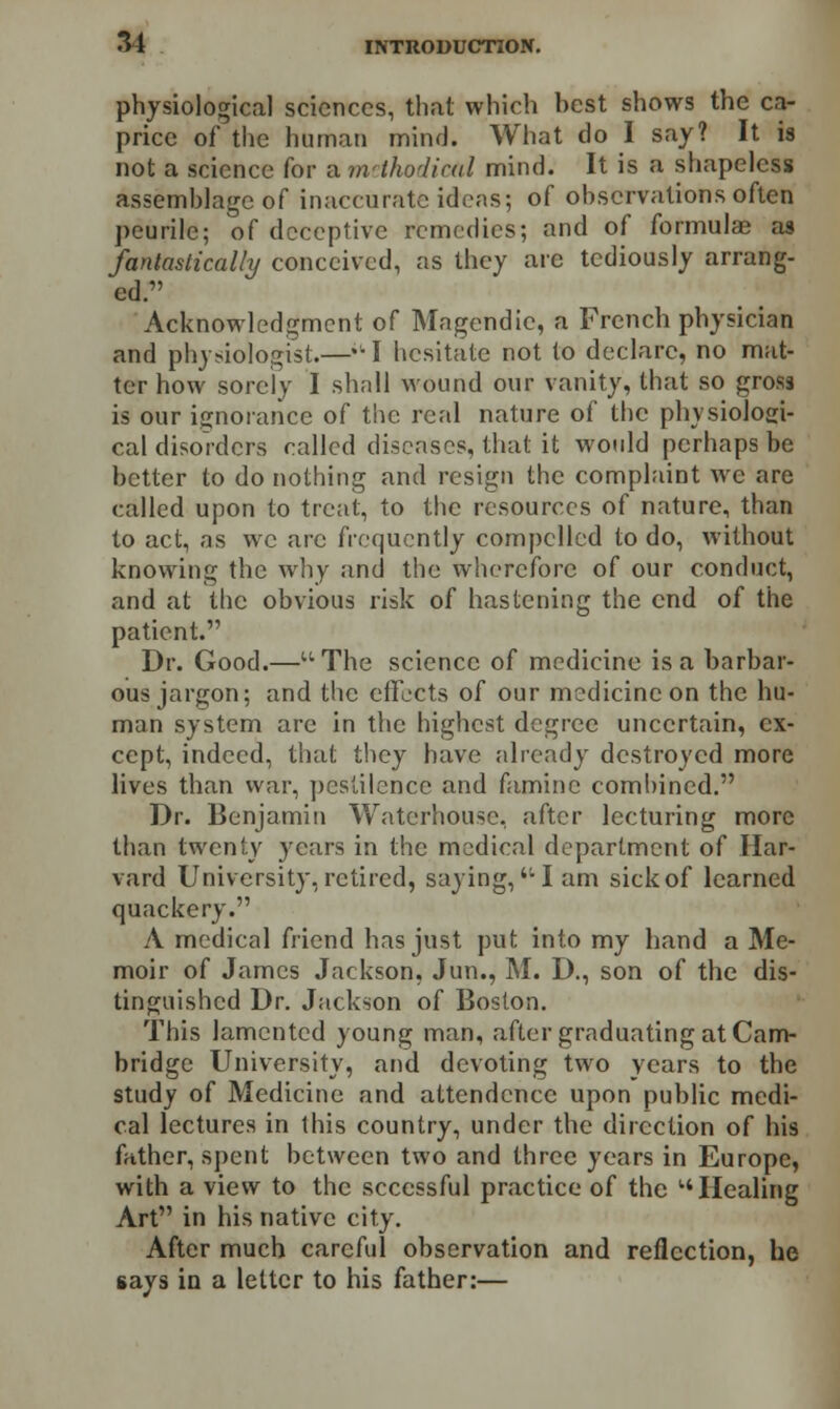 physiological sciences, that which hest shows the ca- price of the human mind. What do I say? It is not a science for a methodical mind. It is a shapeless assemblage of inaccurate ideas; of observations often peurile; of deceptive remedies; and of formulas as fantastically conceived, as they are tediously arrang- ed. Acknowledgment of Magendic, a French physician and physiologist.—I hesitate not to declare, no mat- ter how sorely I shall wound our vanity, that so gross is our ignorance of the real nature of the physiologi- cal disorders called diseases, that it would perhaps be better to do nothing and resign the complaint wre are called upon to treat, to the resources of nature, than to act, as we arc frequently compelled to do, without knowing the why and the wherefore of our conduct, and at the obvious risk of hastening the end of the patient. Dr. Good.—The science of medicine is a barbar- ous jargon; and the effects of our medicine on the hu- man system are in the highest degree uncertain, ex- cept, indeed, that they have already destroyed more lives than war, pestilence and famine combined. Dr. Benjamin Waterhousc, after lecturing more than twenty years in the medical department of Har- vard University, retired, saying,'• I am sickof learned quackery. A medical friend has just put into my hand a Me- moir of James Jackson, Jun., M. D., son of the dis- tinguished Dr. Jackson of Boston. This lamented young man, after graduating at Cam- bridge University, and devoting two years to the study of Medicine and attendencc upon public medi- cal lectures in this country, under the direction of his father, spent between two and three years in Europe, with a view to the scccssful practice of the '•'Healing Art in his native city. After much careful observation and reflection, he gays in a letter to his father:—