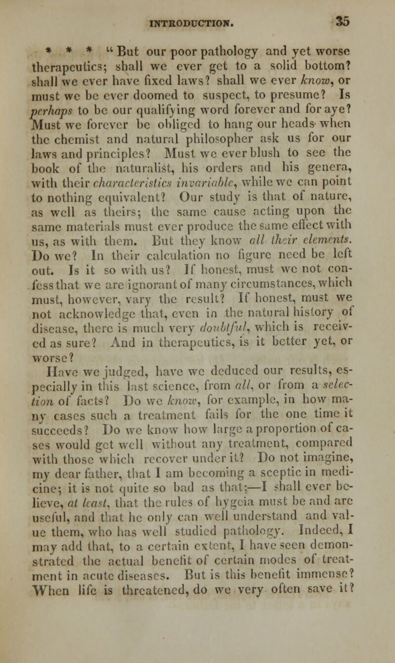 * * * u gu(- our p0or pathology and yet worse therapeutics; shall we ever get to a solid bottom? shall we ever have fixed laws? shall we ever know, or must we be ever doomed to suspect, to presume? Is perhaps to be our qualifying word forever and for aye? Must we forever be obliged to hang our heads when the chemist and natural philosopher ask us for our laws and principles? Must we ever blush to see the book of the naturalist, his orders and his genera, with their characteristics invariable, while we can point to nothing equivalent? Our study is that of nature, as well as theirs; the same cause acting upon the same materials must ever produce the same effect with us, as with them. But they know all their elements. Do we? In their calculation no figure need be left out. Is it so with us? If honest, must we not con- fess that we are ignorant of many circumstances, which must, however, vary the result? If honest, must we not acknowledge that, even in the natural history of disease, there is much very doubtful, which is receiv- ed as sure? And in therapeutics, is it better yet, or worse? Have we judged, have we deduced our results, es- pecially in this last science, from all, or from a selec- tion of facts? Do we kiiozv, for example, in how ma- ny cases such a treatment fails for the one time it succeeds? Do we know how large a proportion of ca- ses would get well without any treatment, compared with those which recover under it? Do not imagine, my dear father, that I am becoming a sceptic in medi- cine; it is not quite so bad as that;—I shall ever be- lieve, at least, that the rules of hygcia must be and are useful, and that he only can well understand and val- ue them, who has well studied pathology. Indeed, I may add that, to a certain extent, I have seen demon- strated the actual benefit of certain modes of treat- ment in acute diseases. But is this benefit immense? When life is threatened, do we very often save it?