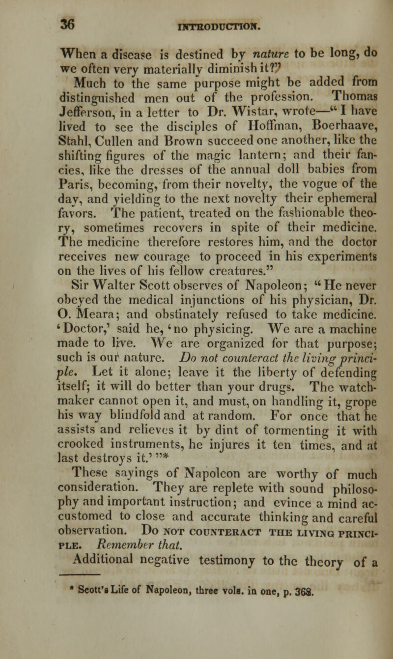 When a disease is destined by nature to be long, do we often very materially diminish it? Much to the same purpose might be added from distinguished men out of the profession. Thomas Jefferson, in a letter to Dr. Wistar, wrote— I have lived to see the disciples of Hoffman, Boerhaave, Stahl, Cullen and Brown succeed one another, like the shifting figures of the magic lantern; and their fan- cies, like the dresses of the annual doll babies from Paris, becoming, from their novelty, the vogue of the day, and yielding to the next novelty their ephemeral favors. The patient, treated on the fashionable theo- ry, sometimes recovers in spite of their medicine. The medicine therefore restores him, and the doctor receives new courage to proceed in his experiments on the lives of his fellow creatures. Sir Walter Scott observes of Napoleon; l* He never obeyed the medical injunctions of his physician, Dr. O. Meara; and obstinately refused to take medicine. 'Doctor,' said he, 'no physicing. We arc a machine made to live. We are organized for that purpose; such is oui' nature. Do not counteract the living princi- ple. Let it alone; leave it the liberty of defending itself; it will do better than your drugs. The watch- maker cannot open it, and must, on handling it, grope his way blindfold and at random. For once that he assists and relieves it by dint of tormenting it with crooked instruments, he injures it ten times, and at last destroys it.' * These sayings of Napoleon are worthy of much consideration. They are replete with sound philoso- phy and important instruction; and evince a mind ac- customed to close and accurate thinking and careful observation. Do not counteract the living princi- ple. Remember that. Additional negative testimony to the theory of a * Scott'iLife of Napoleon, three vole, in one, p. 368.