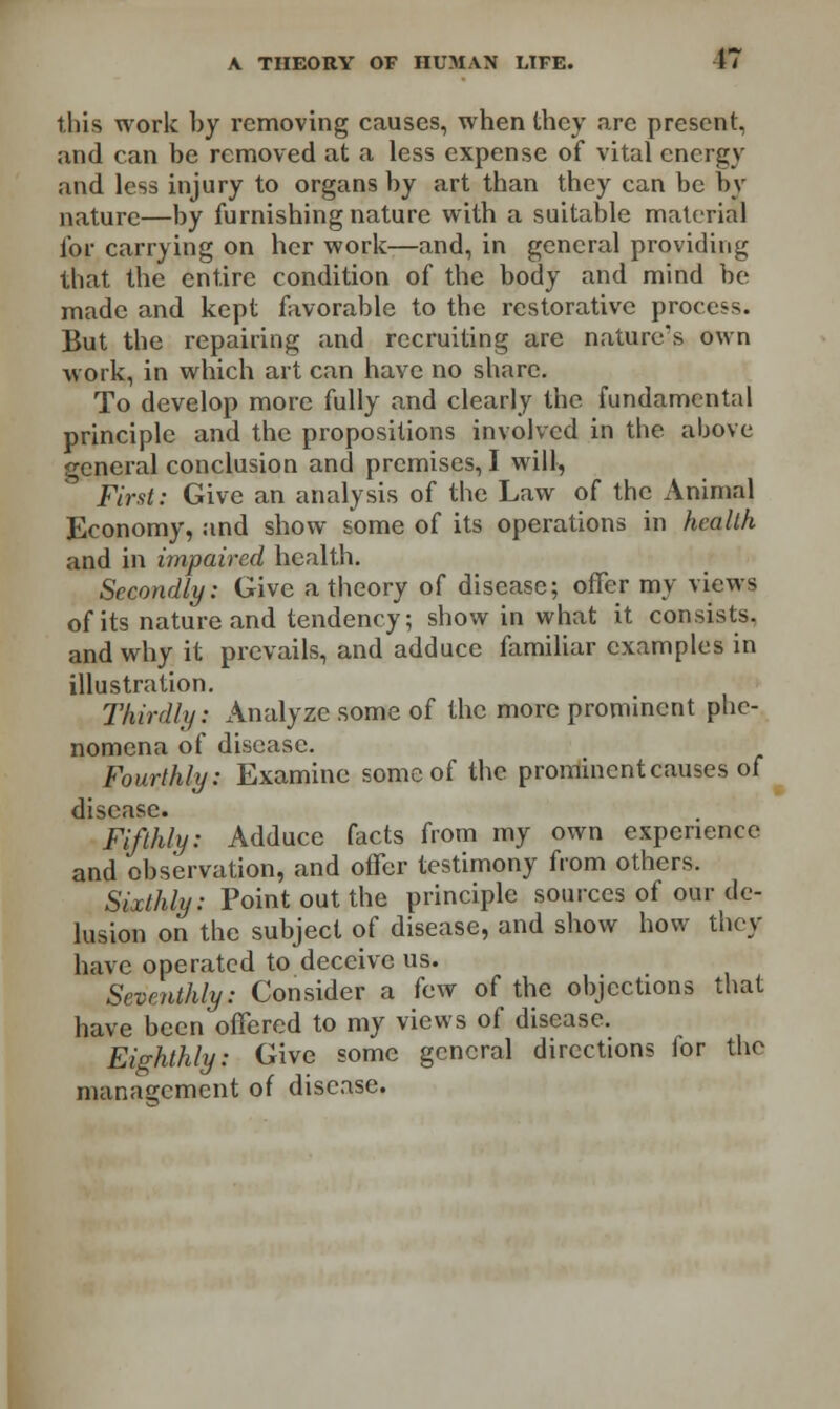 this work by removing causes, when they are present, and can be removed at a less expense of vital energy and less injury to organs by art than they can be by nature—by furnishing nature with a suitable material for carrying on her work—and, in general providing that the entire condition of the body and mind be made and kept favorable to the restorative process. But the repairing and recruiting are nature's own work, in which art can have no share. To develop more fully and clearly the fundamental principle and the propositions involved in the. above general conclusion and premises, I will, First: Give an analysis of the Law of the Animal Economy, and show some of its operations in health and in impaired health. Secondly: Give a theory of disease; offer my views of its nature and tendency; show in what it consists. and why it prevails, and adduce familiar examples in illustration. Thirdly: Analyze some of the more prominent phe- nomena of disease. Fourthly: Examine some of the prominent causes of disease. Fifthly: Adduce facts from my own experience and observation, and offer testimony from others. Sixthly: Point out the principle sources of our de- lusion on the subject of disease, and show how they have operated to deceive us. Seventhly: Consider a few of the objections that have been offered to my views of disease. Eighthly: Give some general directions for the management of disease.