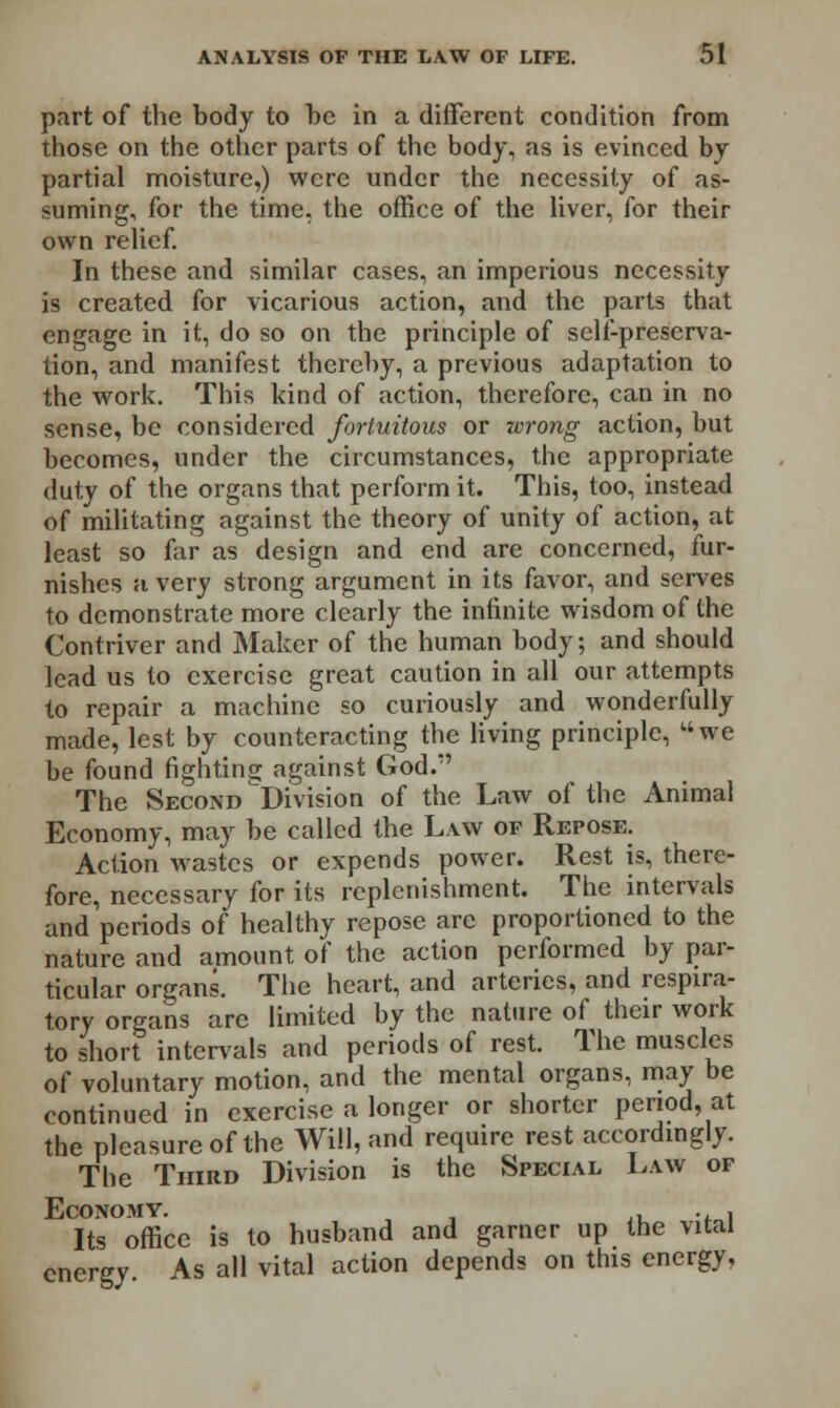 part of the body to be in a different condition from those on the other parts of the body, as is evinced by partial moisture,) were under the necessity of as- suming, for the time, the office of the liver, for their own relief. In these and similar cases, an imperious necessity is created for vicarious action, and the parts that engage in it, do so on the principle of self-preserva- tion, and manifest thereby, a previous adaptation to the work. This kind of action, therefore, can in no sense, be considered fortuitous or wrong action, but becomes, under the circumstances, the appropriate duty of the organs that perform it. This, too, instead of militating against the theory of unity of action, at least so far as design and end are concerned, fur- nishes a very strong argument in its favor, and serves to demonstrate more clearly the infinite wisdom of the Contriver and Maker of the human body; and should lead us to exercise great caution in all our attempts to repair a machine so curiously and wonderfully made, lest by counteracting the living principle, we be found fightins; against God. The Second 'Division of the Law of the Animal Economy, may be called the Law of Repose. Action wastes or expends power. Rest is, there- fore, necessary for its replenishment. The intervals and periods of healthy repose are proportioned to the nature and amount of the action performed by par- ticular organs. The heart, and arteries, and respira- tory organs are limited by the nature of their work to short intervals and periods of rest. The muscles of voluntary motion, and the mental organs, may be continued in exercise a longer or shorter period, at the pleasure of the Will, and require rest accordingly. The Third Division is the Special Law of Economy. . , Its office is to husband and garner up the vital energy. As all vital action depends on this energy,