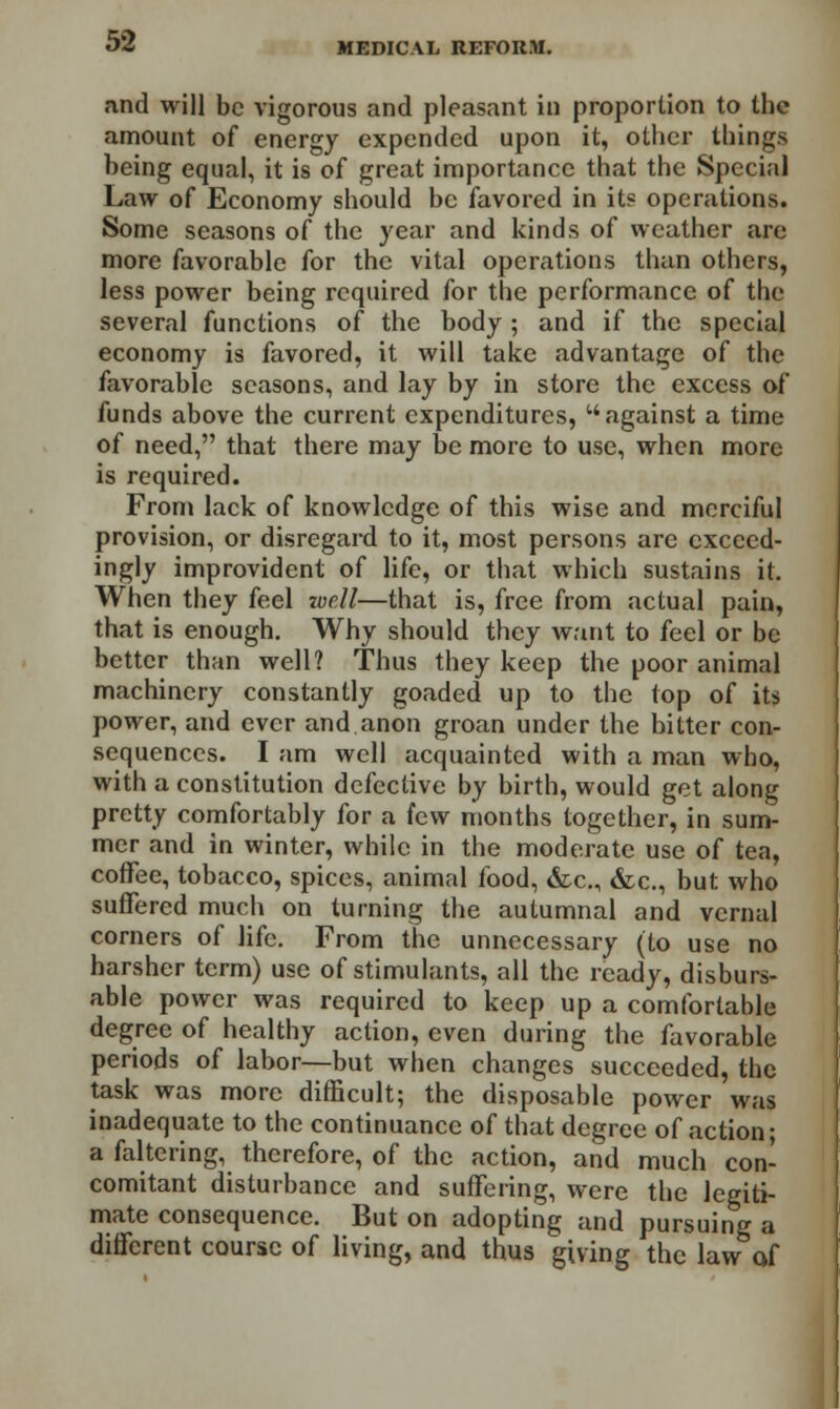 and will be vigorous and pleasant in proportion to the amount of energy expended upon it, other things being equal, it is of great importance that the Special Law of Economy should be favored in its operations. Some seasons of the year and kinds of weather are more favorable for the vital operations than others, less power being required for the performance of the several functions of the body ; and if the special economy is favored, it will take advantage of the favorable seasons, and lay by in store the excess of funds above the current expenditures, w against a time of need, that there may be more to use, when more is required. From lack of knowledge of this wise and merciful provision, or disregard to it, most persons are exceed- ingly improvident of life, or that which sustains it. When they feel zucll—that is, free from actual pain, that is enough. Why should they want to feel or be better than well? Thus they keep the poor animal machinery constantly goaded up to the top of its power, and ever and anon groan under the bitter con- sequences. I am well acquainted with a man who, with a constitution defective by birth, would get along pretty comfortably for a few months together, in sum- mer and in winter, while in the moderate use of tea, coffee, tobacco, spices, animal food, &c, &c., but who suffered much on turning the autumnal and vernal corners of life. From the unnecessary (to use no harsher term) use of stimulants, all the ready, disburs- able power was required to keep up a comfortable degree of healthy action, even during the favorable periods of labor—but when changes succeeded, the task was more difficult; the disposable power was inadequate to the continuance of that degree of action; a faltering, therefore, of the action, and much con- comitant disturbance and suffering, were the legiti- mate consequence. But on adopting and pursuing a different course of living, and thus giving the law of