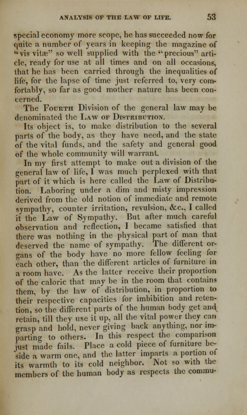 special economy more scope, he has succeeded now for quite a number of years in keeping the magazine of uvis vitae so well supplied with the ■precious arti- cle, ready for use at all times and on all occasions, that he has been carried through the inequalities of life, for the lapse of time just referred to, very com- fortably, so far as good mother nature has been con- cerned. The Fourth Division of the general law may be denominated the Law of Distribution. Its object is, to make distribution to the several parts of the body, as they have need, and the state of the vital funds, and the safety and general good of the whole community will warrant. In my first attempt to make out a division of the general law of life, 1 was much perplexed with that part of it which is here called the Law of Distribu- tion. Laboring under a dim and misty impression derived from the old notion of immediate and remote sympathy, counter irritation, revulsion, &c, I called it the Law of Sympathy. But after much careful observation and reflection, I became satisfied that there was nothing in the physical part of man that deserved the name of sympathy. The different or- gans of the body have no more fellow feeling for each other, than the different articles of furniture in a room have. As the latter receive their proportion of the caloric that may be in the room that contains them, by the law of distribution, in proportion to their respective capacities for imbibition and reten- tion, so the different parts of the human body get and^ retain, till they use it up, all the vital power they can grasp and hold, never giving back anything, nor im- parting to others. In this respect the comparison just made fails. Place a cold piece of furniture be- side a warm one, and the latter imparts a portion of its warmth to its cold neighbor. Not so with the members of the human body as respects the commu-