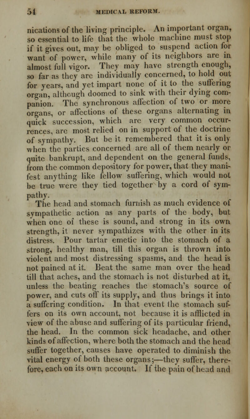 nications of the living principle. An important organ, so essential to life that the whole machine must stop if it gives out, may he obliged to suspend action for want of power, while many of its neighbors are in almost full vigor. They may have strength enough, so far as they arc individually concerned, to hold out for years, and yet impart none of it to the suffering organ, although doomed to sink with their dying com- panion. The synchronous affection of two or more organs, or affections of these organs alternating in quick succession, which are very common occur- rences, are most relied on in support of the doctrine of sympathy. But be it remembered that it is only when the parties concerned are all of them nearly or quite bankrupt, and dependent on the general funds, from the common depository for power, that they mani- fest anything like fellow suffering, which would not be true were they tied togetherby a cord of sym- pathy. The head and stomach furnish as much evidence of sympathetic action as any parts of the body, but when one of these is sound, and strong in its own strength, it never sympathizes with the other in its distress. Pour tartar emetic into the stomach of a strong, healthy man, till this organ is thrown into violent and most distressing spasms, and the head is not pained at it. Beat the same man over the head till that aches, and the stomach is not disturbed at it, unless the beating reaches the stomach's source of power, and cuts off its supply, and thus brings it into a suffering condition. In that event the stomach suf- fers on its own account, not because it is afflicted in view of the abuse and suffering of its particular friend, the head. In the common sick headache, and other kinds of affection, where both the stomach and the head suffer together, causes have operated to diminish the vital energy of both these organs;—they suffer, there- fore, each on its own account. If the pain of head and