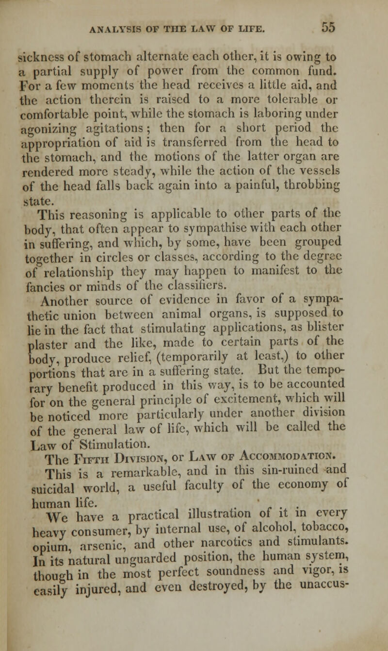 sickness of stomach alternate each other, it is owing to a partial supply of power from the common fund. For a few moments the head receives a little aid, and the action therein is raised to a more tolerable or comfortable point, while the stomach is laboring under agonizing agitations; then for a short period the appropriation of aid is transferred from the head to the stomach, and the motions of the latter organ are rendered more steady, while the action of the vessels of the head falls back again into a painful, throbbing state. This reasoning is applicable to other parts of the body, that often appear to sympathise with each other in suffering, and which, by some, have been grouped together in circles or classes, according to the degree of relationship they may happen to manifest to the fancies or minds of the classifiers. Another source of evidence in favor of a sympa- thetic union between animal organs, is supposed to lie in the fact that stimulating applications, as blister plaster and the like, made to certain parts of the body, produce relief, (temporarily at least,) to other portions that are in a suffering state. But the tempo- rary benefit produced in this way, is to be accounted for on the general principle of excitement, which will be noticed more particularly under another division of the general law of life, which will be called the Law of Stimulation. The Fifth Division, or Law of Accommodation. This is a remarkable, and in this sin-ruined and suicidal world, a useful faculty of the economy of human life. . ' . . We have a practical illustration of it in every heavy consumer, by internal use, of alcohol, tobacco, opium, arsenic, and other narcotics and stimulants. In its natural unguarded position, the human system, though in the most perfect soundness and vigor, is easily injured, and even destroyed, by the unaccus-