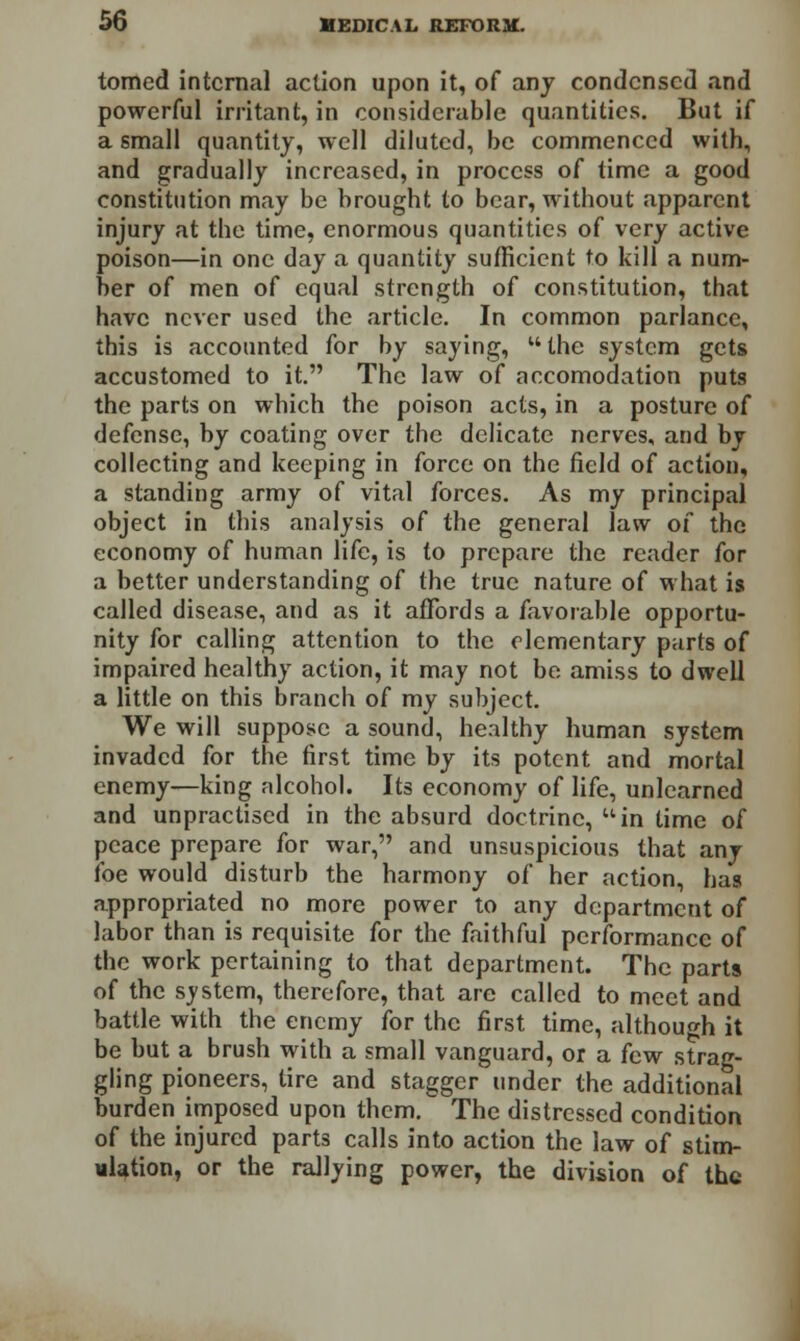 tomcd internal action upon it, of any condensed and powerful irritant, in considerable quantities. But if a small quantity, well diluted, be commenced with, and gradually increased, in process of time a good constitution may be brought to bear, without apparent injury at the time, enormous quantities of very active poison—in one day a quantity sufficient to kill a num- ber of men of equal strength of constitution, that have never used the article. In common parlance, this is accounted for by saying, M the system gets accustomed to it. The law of accomodation puts the parts on which the poison acts, in a posture of defense, by coating over the delicate nerves, and by collecting and keeping in force on the field of action, a standing army of vital forces. As my principal object in this analysis of the general law of the economy of human life, is to prepare the reader for a better understanding of the true nature of what is called disease, and as it affords a favorable opportu- nity for calling attention to the elementary parts of impaired healthy action, it may not be amiss to dwell a little on this branch of my subject. We will suppose a sound, healthy human system invaded for the first time by its potent and mortal enemy—king alcohol. Its economy of life, unlearned and unpractised in the absurd doctrine, uin lime of peace prepare for war, and unsuspicious that any foe would disturb the harmony of her action, has appropriated no more power to any department of labor than is requisite for the faithful performance of the work pertaining to that department. The parts of the system, therefore, that are called to meet and battle with the enemy for the first time, although it be but a brush with a small vanguard, or a few strag- gling pioneers, tire and stagger tinder the additional burden imposed upon them. The distressed condition of the injured parts calls into action the law of stim- ulation, or the rallying power, the division of the