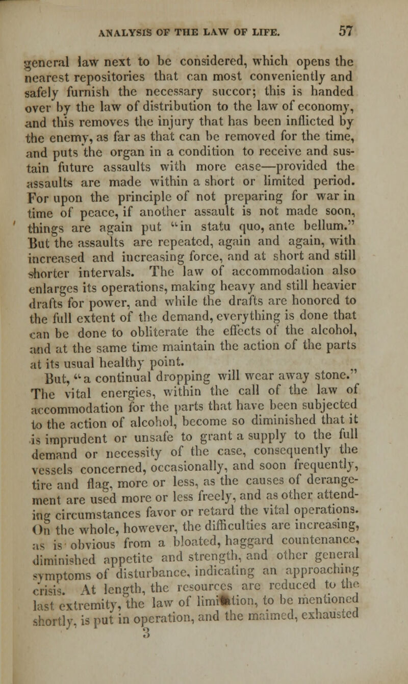 general law next to be considered, which opens the nearest repositories that can most conveniently and safely furnish the necessary succor; this is handed over by the law of distribution to the law of economy, and this removes the injury that has been inflicted by the enemy, as far as that can be removed for the time, and puts the organ in a condition to receive and sus- tain future assaults with more ease—provided the assaults are made within a short or limited period. For upon the principle of not preparing for war in time of peace, if another assault is not made soon, things are again put uin statu quo, ante bellum. But the assaults are repeated, again and again, with increased and increasing force, and at short and still shorter intervals. The law of accommodation also enlarges its operations, making heavy and still heavier drafts for power, and while the drafts are honored to the full extent of the demand, everything is done that can be done to obliterate the effects of the alcohol, and at the same time maintain the action of the parts at its usual healthy point. But,  a continual dropping will wear away stone. The vital energies, within the call of the law of accommodation for the parts that have been subjected to the action of alcohol, become so diminished that it is imprudent or unsafe to grant a supply to the full demand or necessity of the case, consequently the vessels concerned, occasionally, and soon frequently, tire and flag, more or less, as the causes of derange- ment are used more or less freely, and as other attend- ing circumstances favor or retard the vital operations. On the whole, however, the difficulties are increasing, as is obvious from a bloated, haggard countenance, diminished appetite and strength, and other general symptoms of disturbance, indicating an approaching crisis. \t length, the resources arc reduced to the last extremity, the law of limrtklion, to be mentioned shortly, is put in operation, and the maimed, exhausted