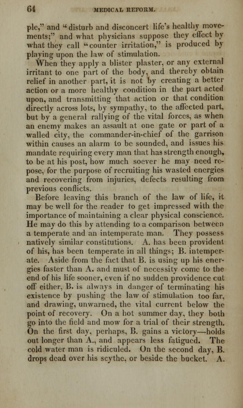 pie, and disturb and disconcert life's healthy move- ments; and what physicians suppose they effect by what they call counter irritation, is produced by playing upon the law of stimulation. When they apply a blister plaster, or any external irritant to one part of the body, and thereby obtain relief in another part, it is not by creating a better action or a more healthy condition in the part acted upon, and transmitting that action or that condition directly across lots, by sympathy, to the affected part, but by a general rallying of the vital forces, as when an enemy makes an assault at one gate or part of a walled city, the commander-in-chief of the garrison within causes an alarm to be sounded, and issues his mandate requiring every man that has strength enough, to be at his post, how much soever he may need re- pose, for the purpose of recruiting his wasted energies and recovering from injuries, defects resulting from previous conflicts. Before leaving this branch of the law of life, it may be well for the reader to get impressed with the importance of maintaining a clear physical conscience. He may do this by attending to a comparison between a temperate and an intemperate man. They possess natively similar constitutions. A. has been provident of his, has been temperate in all things; B. intemper- ate. Aside from the fact that B. is using up his ener- gies faster than A. and must of necessity come to the end of his life sooner, even if no sudden providence cut off either, B. is always in danger of terminating his existence by pushing the law of stimulation too far, and drawing, unwarned, the vital current below the point of recovery. On a hot summer day, they both go into the field and mow for a trial of their strength. On the first day, perhaps, B. gains a victory—holds out longer than A., and appears less fatigued. The cold water man is ridiculed. On the second day, B. drops dead over his scythe, or beside the bucket. A.