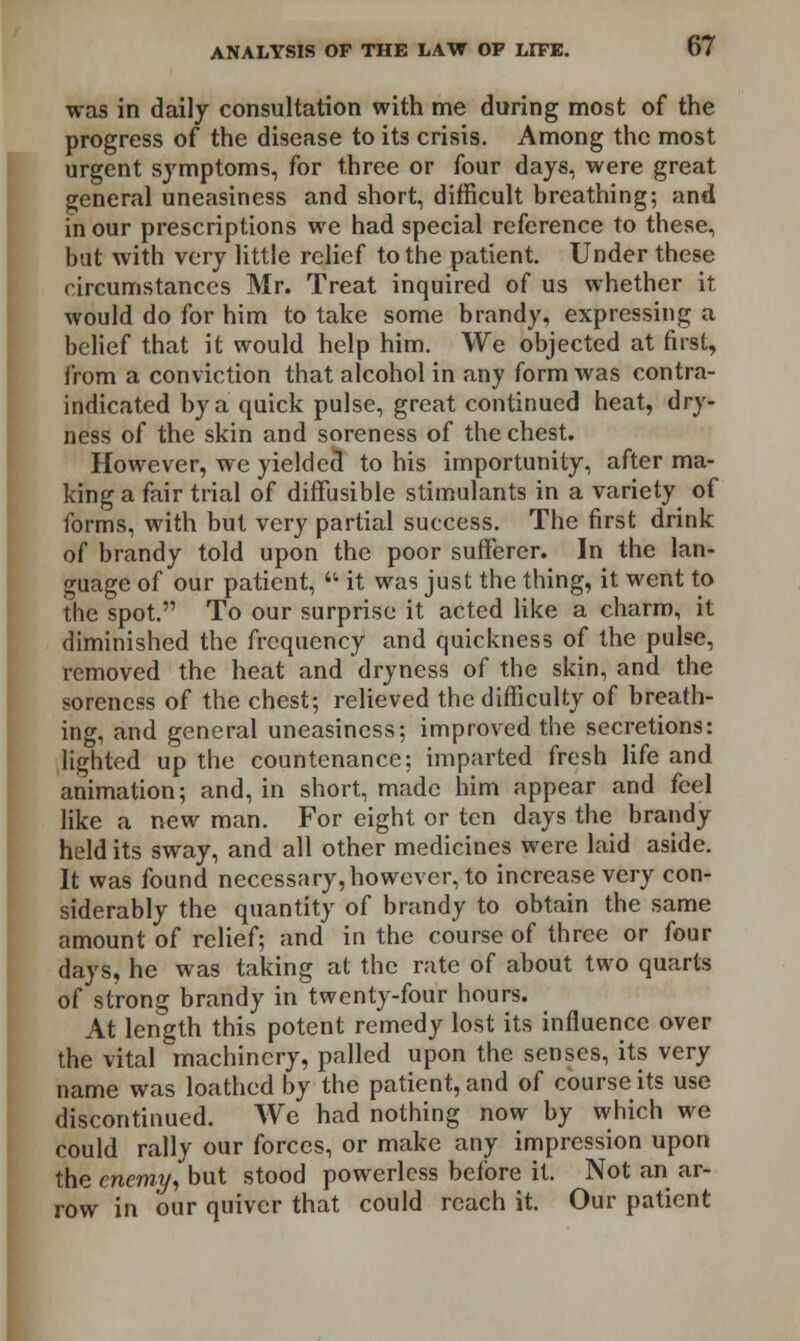 was in daily consultation with me during most of the progress of the disease to its crisis. Among the most urgent symptoms, for three or four days, were great general uneasiness and short, difficult breathing; and in our prescriptions we had special reference to these, but with very little relief to the patient. Under these circumstances Mr. Treat inquired of us whether it would do for him to take some brandy, expressing a belief that it would help him. We objected at first, from a conviction that alcohol in any form was contra- indicated by a quick pulse, great continued heat, dry- ness of the skin and soreness of the chest. However, we yielded to his importunity, after ma- king a fair trial of diffusible stimulants in a variety of forms, with but very partial success. The first drink of brandy told upon the poor sufferer. In the lan- guage of our patient,  it was just the thing, it went to the spot. To our surprise it acted like a charm, it diminished the frequency and quickness of the pulse, removed the heat and dryness of the skin, and the soreness of the chest; relieved the difficulty of breath- ing, and general uneasiness; improved the secretions: lighted up the countenance; imparted fresh life and animation; and, in short, made him appear and feel like a new man. For eight or ten days the brandy held its sway, and all other medicines were laid aside. It was found necessary, however, to increase very con- siderably the quantity of brandy to obtain the same amount of relief; and in the course of three or four days, he was taking at the rate of about two quarts of strong brandy in twenty-four hours. At length this potent remedy lost its influence over the vital machinery, palled upon the senses, its very name was loathed by the patient, and of course its use discontinued. We had nothing now by which we could rally our forces, or make any impression upon the enemy, but stood powerless before it. Not an ar- row in our quiver that could reach it. Our patient