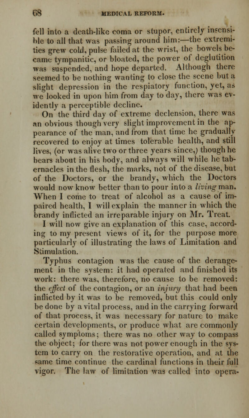 fell into a death-like coma or stupor, entirely insensi- ble to all that was passing around him:—the extremi- ties grew cold, pulse failed at the wrist, the bowels be- came tympanitic, or bloated, the power of deglutition was suspended, and hope departed. Although there seemed to be nothing wanting to close the scene but a slight depression in the respiatory function, yet, as we looked in upon him from day to day, there was ev- idently a perceptible decline. On the third day of extreme declension, there was an obvious though very slight improvement in the ap- pearance of the man, and from that time he gradually recovered to enjoy at times tolerable health, and still lives, (or was alive two or three years since,) though he bears about in his body, and always will while he tab- ernacles in the flesh, the marks, not of the disease, but of the Doctors, or the brandy, which the Doctors would now know better than to pour into a living man. When I come to treat of alcohol as a cause of im- paired health, I will explain the manner in which the brandy inflicted an irreparable injury on Mr. Treat. I will now give an explanation of this case, accord- ing to my present views of it, for the purpose more particularly of illustrating the laws of Limitation and Stimulation. Typhus contagion was the cause of the derange- ment in the system: it had operated and finished its work: there was, therefore, no cause to be removed: the effect of the contagion, or an injury that had been inflicted by it was to be removed, but this could only be done hy a vital process, and in the carrying forward of that process, it was necessary for nature to make certain developments, or produce what are commonly called symptoms; there was no other way to compass the ohject; for there was not power enough in the sys- tem to carry on the restorative operation, and at the same time continue the cardinal functions in their full vigor. The law of limitation was called into opera-