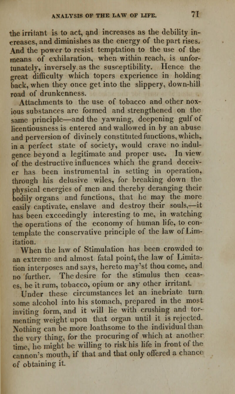 the irritant is to act, and increases as the debility in- creases, and diminishes as the energy of the part rises. And the power to resist temptation to the use of the means of exhilaration, when within reach, is unfor- tunately, inversely as the susceptibility. Hence the great difficulty which topers experience in holding back, when they once get into the slippery, down-hill road of drunkenness. Attachments to the use of tobacco and other nox- ious substances are formed and strengthened on the same principle—and the yawning, deepening gulf of licentiousness is entered and wallowed in by an abuse and perversion of divinely constituted functions, which, in a perfect state of society, would crave no indul- gence beyond a legitimate and proper use. In view of the destructive influences which the grand deceiv- er has been instrumental in setting in operation, through his delusive wiles, for breaking down the physical energies of men and thereby deranging their bodily organs and functions, that he may the more easily captivate, enslave and destroy their souls,—it has been exceedingly interesting to me, in watching the operations of the economy of human life, to con- template the conservative principle of the law of Lim- itation. When the law of Stimulation has been crowded to an extreme and almost fatal point, the law of Limita- tion interposes and says, hereto may'st thou come, and no further. The desire for the stimulus then ceas- es, be it rum, tobacco, opium or any other irritant. Under these circumstances let an inebriate turn some alcohol into his stomach, prepared in the most inviting form, and it will lie with crushing and tor- menting weight upon that organ until it is rejected. Nothing can be more loathsome to the individual than the very thing, for the procuring of which at another time, he might be willing to risk his life in front of the cannon's mouth, if that and that only ofFered a chance of obtaining it.