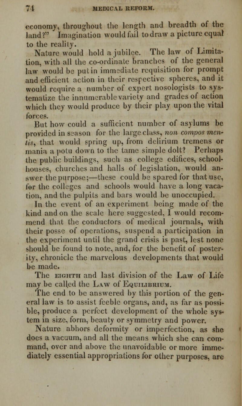 economy, throughout the length and breadth of the land? Imagination would fail to draw a picture equal to the reality. Nature would hold a jubilee. The law of Limita- tion, with all the co-ordinate branches of the general law would be put in immediate requisition for prompt and efficient action in their respective spheres, and it would require a number of expert nosologists to sys- tematize the innumerable variety and grades of action which they would produce by their play upon the vital forces. But how could a sufficient number of asylums be provided in season for the large class, non compos men- tis, that would spring up, from delirium tremens or mania a potu down to the tame simple dolt? Perhaps the public buildings, such as college edifices, school- houses, churches and halls of legislation, would an- swer the purpose;—these could be spared for that use, fer the colleges and schools would have a long vaca- tion, and the pulpits and bars would be unoccupied. In the event of an experiment being made of the kind and on the scale here suggested, I would recom- mend that the conductors of medical journals, with their posse of operations, suspend a participation in the experiment until the grand crisis is past, lest none should be found to note, and, for the benefit of poster- ity, chronicle the marvelous developments that would be made. The eighth and last division of the Law of Life may be called the Law of Equilibrium. The end to be answered by this portion of the gen- eral law is to assist feeble organs, and, as far as possi- ble, produce a perfect development of the whole sys- tem in size, form, beauty or symmetry and power. Nature abhors deformity or imperfection, as she does a vacuum, and all the means which she can com- mand, over and above the unavoidable or more imme- diately essential appropriations for other purposes, are