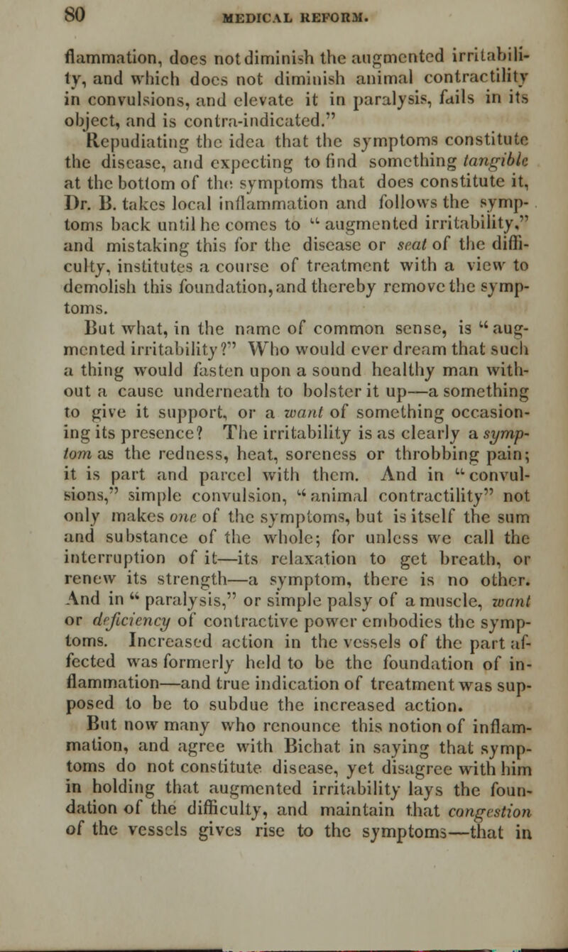 flammation, does not diminish the augmented irritabili- ty, and which docs not diminish animal contractility in convulsions, and elevate it in paralysis, fails in its object, and is contra-indicated. Repudiating the idea that the symptoms constitute the disease, and expecting to find something tangible at the bottom of the symptoms that does constitute it, Dr. B. takes local inflammation and follows the symp- toms back until he comes to  augmented irritability, and mistaking this for the disease or seat of the diffi- culty, institutes a course of treatment with a view to demolish this foundation, and thereby remove the symp- toms. But what, in the name of common sense, is aug- mented irritability? Who would ever dream that such a thing would fasten upon a sound healthy man with- out a cause underneath to bolster it up—a something to give it support, or a want of something occasion- ing its presence? The irritability is as clearly a symp- tom us the redness, heat, soreness or throbbing pain; it is part and parcel with them. And in convul- sions, simple convulsion, animal contractility not only makes one of the symptoms, but is itself the sum and substance of the whole; for unless we call the interruption of it—its relaxation to get breath, or renew its strength—a symptom, there is no other. And in  paralysis, or simple palsy of a muscle, want or dcjicicncy of contractive power embodies the symp- toms. Increased action in the vessels of the part af- fected was formerly held to be the foundation of in- flammation—and true indication of treatment was sup- posed to be to subdue the increased action. But now many who renounce this notion of inflam- mation, and agree with Bichat in saying that symp- toms do not constitute disease, yet disagree with him in holding that augmented irritability lays the foun- dation of the difficulty, and maintain that congestion oi the vessels gives rise to the symptoms—that in