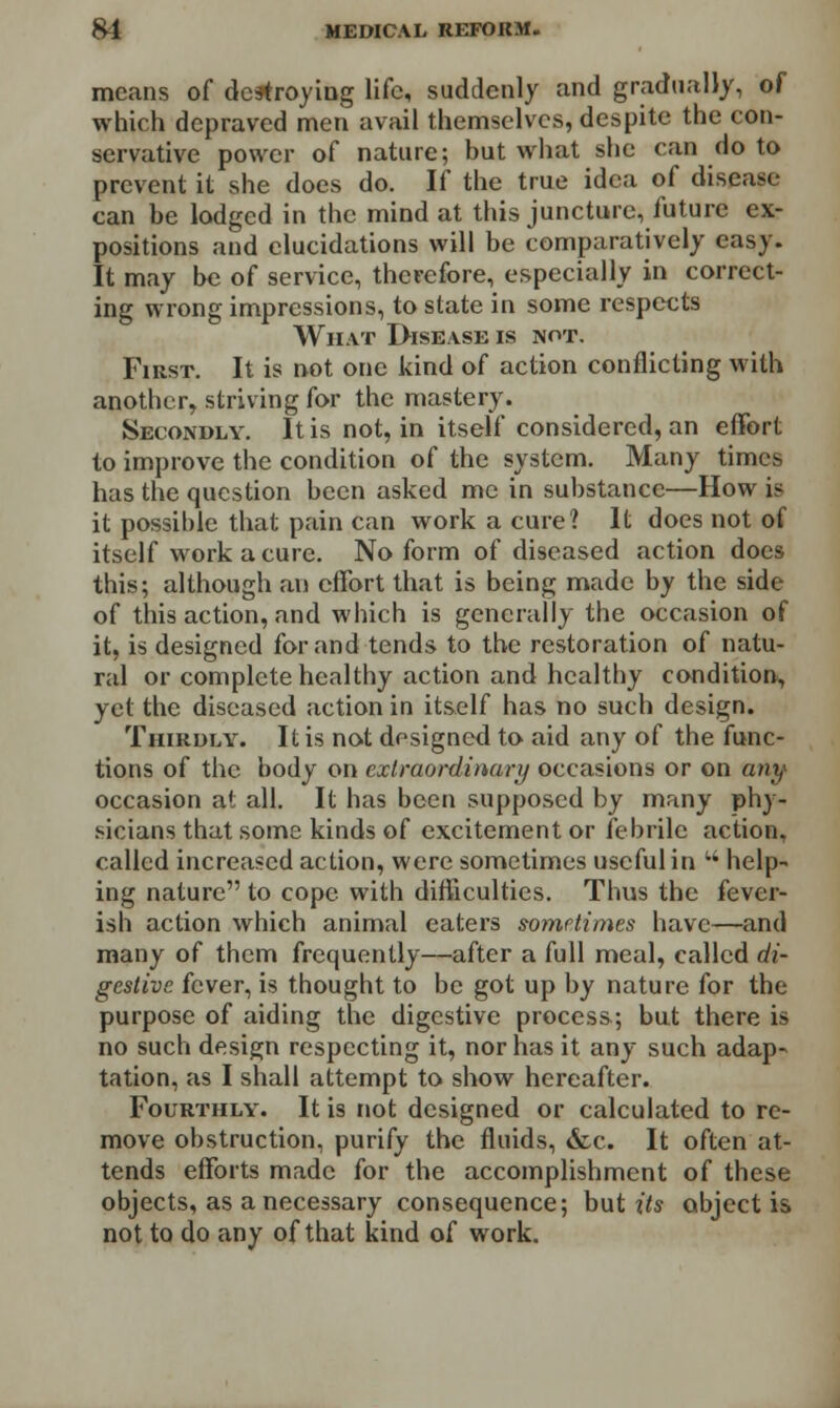 means of destroying life, suddenly and gradually, of which depraved men avail themselves, despite the con- servative power of nature; but what she can do to prevent it she does do. If the true idea of disease- can be lodged in the mind at this juncture, future ex- positions and elucidations will be comparatively easy. It may be of service, therefore, especially in correct- ing wrong impressions, to state in some respects What Disease is not. First. It is not one kind of action conflicting with another, striving for the mastery. Secondly. It is not, in itself considered, an effort to improve the condition of the system. Many times has the question been asked me in substance—How is it possible that pain can work a cure? It does not of itself work a cure. No form of diseased action docs this; although an effort that is being made by the side of this action, and which is generally the occasion of it, is designed for and tends to the restoration of natu- ral or complete healthy action and healthy condition, yet the diseased action in itself has no such design. Thirdly. It is not designed to aid any of the func- tions of the body on extraordinary occasions or on «»?/ occasion at all. It has been supposed by many phy- sicians that some kinds of excitement or febrile action, called increased action, were sometimes useful in w help- ing nature to cope with difficulties. Thus the fever- ish action which animal eaters sometimes have—and many of them frequently—after a full meal, called di- gestive fever, is thought to be got up by nature for the purpose of aiding the digestive process; but there is no such design respecting it, nor has it any such adap- tation, as I shall attempt to show hereafter. Fourthly. It is not designed or calculated to re- move obstruction, purify the fluids, &c. It often at- tends efforts made for the accomplishment of these objects, as a necessary consequence; but its object is not to do any of that kind of work.