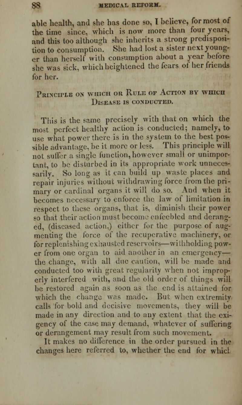 able health, and she has done so, I believe, for most of the time since, which is now more than four years, and this too although she inherits a strong predisposi- tion to consumption. She had lost a sister next young- er than herself with consumption about a year before she was sick, which heightened the fears of her friends for her. Principle ox which or Rule of Action by which Disease is conducted. This is the same precisely with that on which the most perfect healthy action is conducted; namely, to use what power there is in the system to the best pos- sible advantage, be it more or less. This principle will not suffer a single function, however small or unimpor- tant, to be disturbed in its appropriate work unneces- sarily. So long as it can build up waste places and repair injuries without withdrawing force from the pri- mary or cardinal organs it will do so. And when it becomes necessary to enforce the law of limitation in respect to these organs, that is, diminish their power so that their action must become enfeebled and derang- ed, (diseased action.) either fur the purpose of aug- menting the force of the recuperative machinery, or for replenishing exhausted reservoirs—withholding pow- er from one organ to aid another in an emergency— the change, with all due caution, will be made and conducted too with great regularity when not improp- erly interfered with, and the old order of things will be restored again as soon as the end is attained for which the change was made. But when extremity calls for bold and decisive movements, they will be made in any direction and to any extent that the exi- gency of the case may demand, whatever of suffering or derangement may result from such movement. It makes no difference in the order pursued in the changes here referred to, whether the end for whicl.