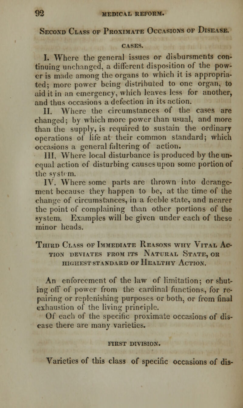 Second Class of Proximate Occasions of Disease. CASES. I. Where the general issues or disbursments con- tinuing unchanged, a different disposition of the pow- er is made among the organs to which it is appropria- ted; more power being distributed to one organ, to aid it in an emergency, which leaves less for another, and thus occasions a defection in its action. II. Where the circumstances of the cases are changed; by which more power than usual, and more than the supply, is required to sustain the ordinary operations of life at their common standard; which occasions a general faltering of action. III. Where local disturbance is produced by the un- equal action of disturbing causes upon some portion of the system. IV. Where some parts are thrown into derange- ment because they happen to be, at the time of the change of circumstances, in a feeble state, and nearer the point of complaining than other portions of the system. Examples will be given under each of these minor heads. Third Class of Immediate Reasons why Vital Ac- tion DEVIATES FROM ITS NATURAL STATE, OR HIGHEST STANDARD OF HEALTHY ACTION. An enforcement of the law of limitation; or shut- ing off of power from the cardinal functions, for re- pairing or replenishing purposes or both, or from final exhaustion of the living principle. Of each of the specific proximate occasions of dis- ease there are many varieties. FIRST DIVISION. Varieties of this class of specific occasions of dis-