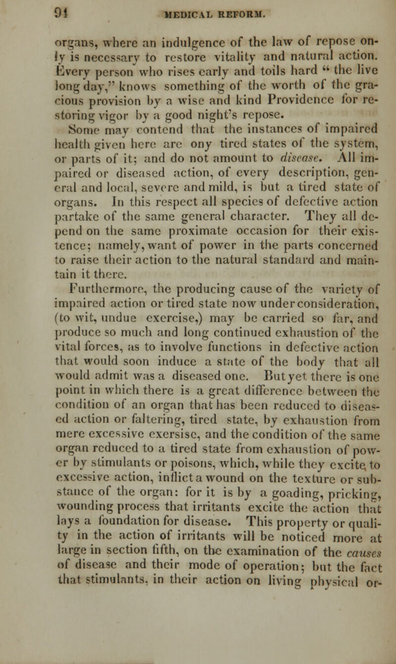 organs, where an indulgence of the law of repose on- ly is necessary to restore vitality and natural action. Every person who rises early and toils hard  the live long day, knows something of the worth of the gra- cious provision by a wise and kind Providence for re- storing vigor by a good night's repose. Some may contend that the instances of impaired health given here are ony tired states of the system, or parts of it; and do not amount to disease. All im- paired or diseased action, of every description, gen- eral and local, severe and mild, is but a tired state of organs. In this respect all species of defective action partake of the same general character. They all de- pend on the same proximate occasion for their exis- tence; namely, want of power in the parts concerned to raise their action to the natural standard and main- tain it there. Furthermore, the producing cause of the variety of impaired action or tired state now under consideration, (to wit, undue exercise,) may be carried so far, and produce so much and long continued exhaustion of the vital forces, as to involve functions in defective action that would soon induce a state of the hody that all would admit was a diseased one. But yet. there is one point in which there is a great difference between the condition of an organ that has been reduced to diseas- ed action or faltering, tired state, by exhaustion from mere excessive exersisc, and the condition of the same organ reduced to a tired state from exhaustion of pow- er by stimulants or poisons, which, while they excite to excessive action, inflict a wound on the texture or sub- stance of the organ: for it is by a goading, pricking, wounding process that irritants excite the action that lays a foundation for disease. This property or quali- ty in the action of irritants will be noticed more at large in section fifth, on the examination of the causes of disease and their mode of operation; but the fact that stimulants, in their action on living physical or-