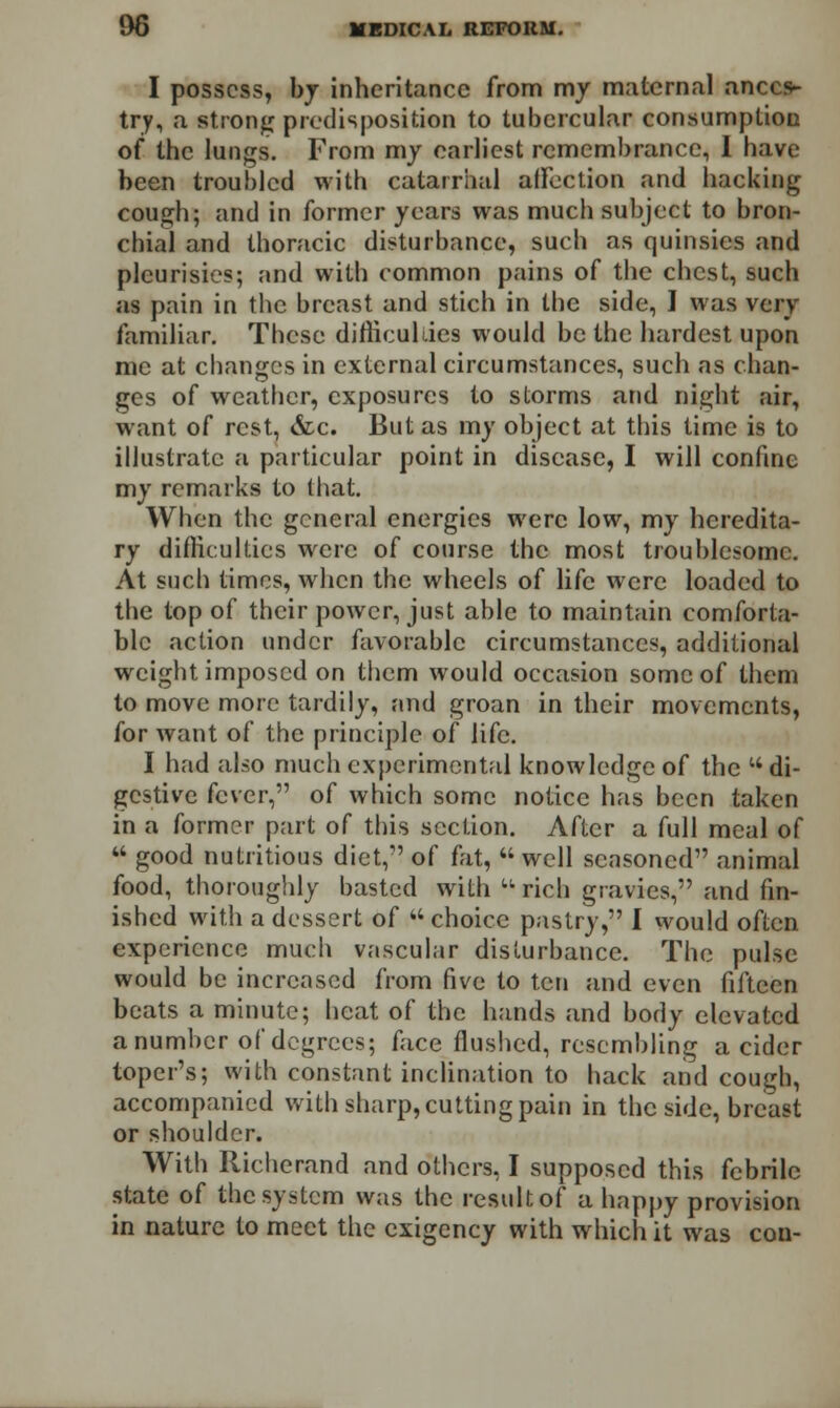 I possess, by inheritance from my maternal ances- try, a strong predisposition to tubercular consumption of the lungs. From my earliest remembrance, I have been troubled with catarrhal affection and hacking cough; and in former years was much subject to bron- chial and thoracic disturbance, such as quinsies and pleurisies; and with common pains of the chest, such as pain in the breast and stich in the side, I was very familiar. These difficulties would be the hardest upon me at changes in external circumstances, such as chan- ges of weather, exposures to storms and night air, want of rest, &c. But as my object at this time is to illustrate a particular point in disease, I will confine my remarks to that. When the general energies were low, my heredita- ry difficulties were of course the most troublesome. At such times, when the wheels of life were loaded to the top of their power, just able to maintain comforta- ble action under favorable circumstances, additional weight imposed on them would occasion some of them to move more tardily, and groan in their movements, for want of the principle of life. I had also much experimental knowledge of the w di- gestive fever, of which some notice has been taken in a former part of this section. After a full meal of  good nutritious diet, of fat,  well seasoned animal food, thoroughly basted with u rich gravies, and fin- ished with a dessert of choice pastry, I would often experience much vascular disturbance. The pulse would be increased from five to ten and even fifteen beats a minute; heat of the hands and body elevated a number of degrees; face flushed, resembling a cider toper's; with constant inclination to hack and cough, accompanied with sharp, cutting pain in the side, breast or shoulder. With Richerand and others, I supposed this febrile state of the system was the result of a happy provision in nature to meet the exigency with which it was con-