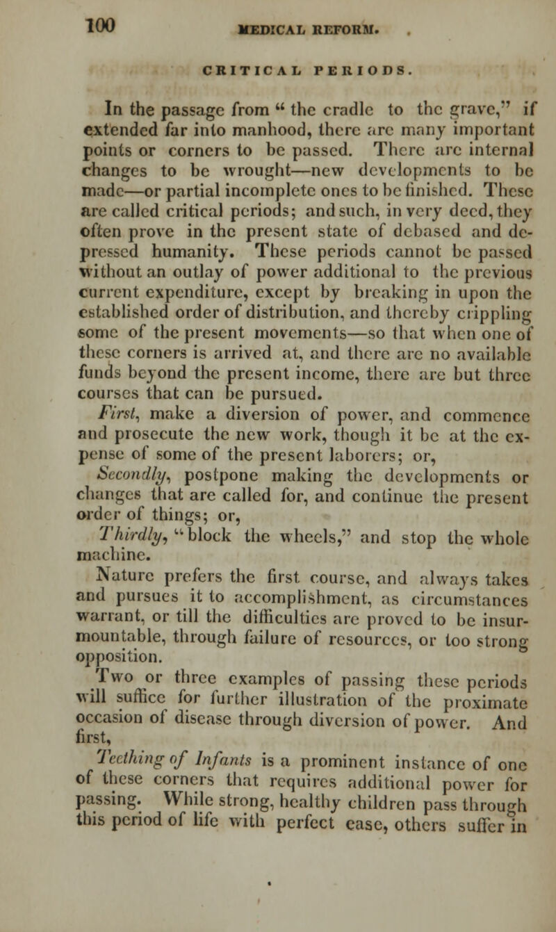 CRITICAL PERIODS. In the passage from  the cradle to the grave, if extended far into manhood, there arc many important points or corners to be passed. There are internal changes to be wrought—new developments to be made—or partial incomplete ones to be finished. These are called critical periods; and such, in very deed, they often prove in the present state of debased and de- pressed humanity. These periods cannot be passed without an outlay of power additional to the previous current expenditure, except by breaking in upon the established order of distribution, and thereby crippling some of the present movements—so that when one of these corners is arrived at, and there are no available funds beyond the present income, there are but three courses that can be pursued. First, make a diversion of power, and commence and prosecute the new work, though it be at the ex- pense of some of the present laborers; or, Secondly, postpone making the developments or changes that are called for, and continue the present order of things; or, Thirdly, ** block the wheels, and stop the whole machine. Nature prefers the first course, and always takes and pursues it to accomplishment, as circumstances warrant, or till the difficulties are proved to be insur- mountable, through failure of resources, or too strong opposition. Two or three examples of passing these periods will suffice for further illustration of the proximate occasion of disease through diversion of power. And first, Teething of Infants is a prominent instance of one of these corners that requires additional power for passing. While strong, healthy children pass through this period of life with perfect ease, others suffer in