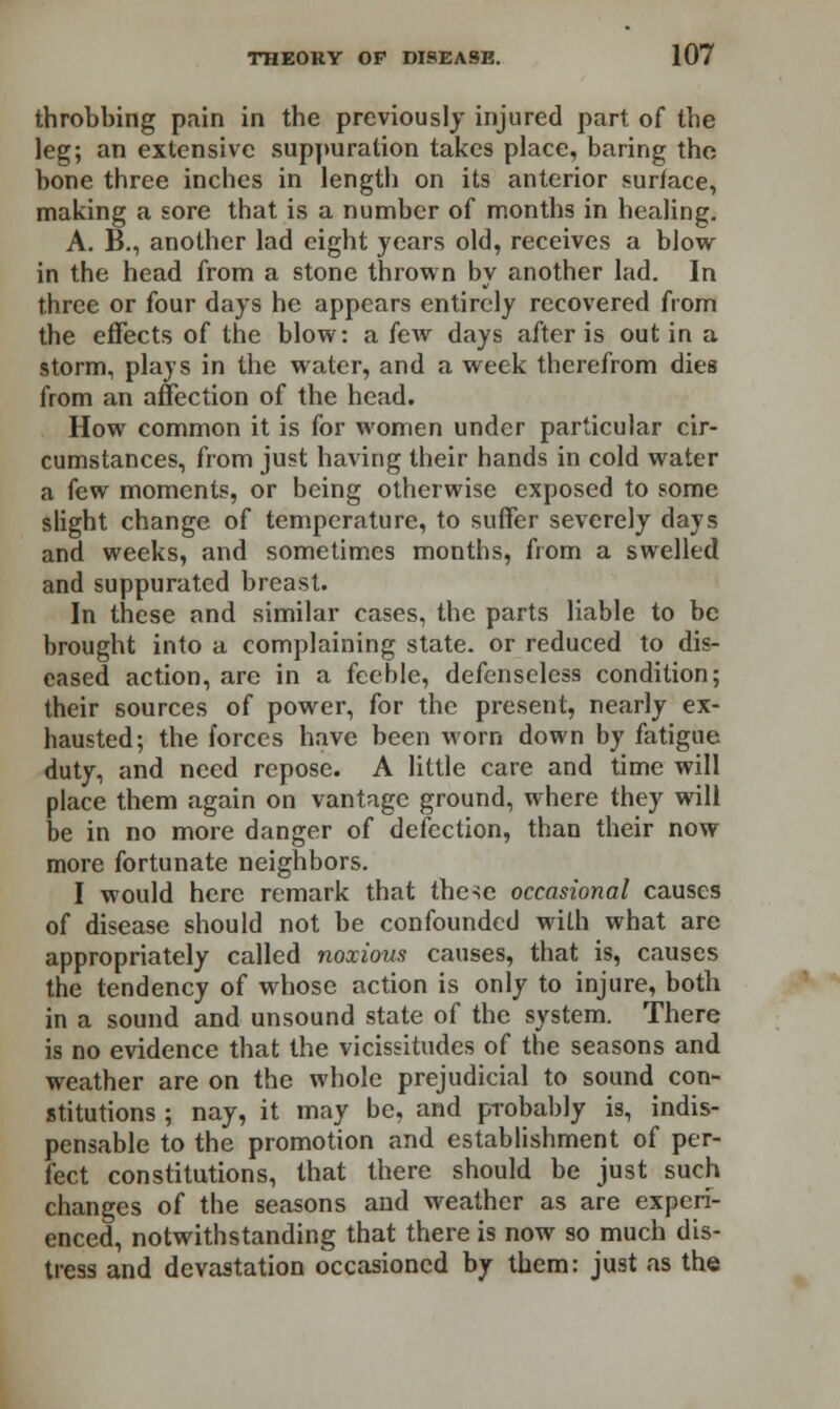 throbbing pain in the previously injured part of the leg; an extensive suppuration takes place, baring the bone three inches in length on its anterior surface, making a sore that is a number of months in healing. A. B., another lad eight years old, receives a blow- in the head from a stone thrown by another lad. In three or four days he appears entirely recovered from the effects of the blow: a few days after is out in a storm, plays in the wratcr, and a week therefrom dies from an affection of the head. How common it is for women under particular cir- cumstances, from just having their hands in cold water a few moments, or being otherwise exposed to some slight change of temperature, to suffer severely days and weeks, and sometimes months, from a swelled and suppurated breast. In these and similar cases, the parts liable to be brought into a complaining state, or reduced to dis- eased action, are in a feeble, defenseless condition; their sources of power, for the present, nearly ex- hausted; the forces have been worn down by fatigue duty, and need repose. A little care and time will place them again on vantage ground, where they will be in no more danger of defection, than their now more fortunate neighbors. I would here remark that these occasional causes of disease should not be confounded with what are appropriately called noxious causes, that is, causes the tendency of whose action is only to injure, both in a sound and unsound state of the system. There is no evidence that the vicissitudes of the seasons and weather are on the whole prejudicial to sound con- stitutions ; nay, it may be, and p-robably is, indis- pensable to the promotion and establishment of per- fect constitutions, that there should be just such changes of the seasons and weather as are experi- enced, notwithstanding that there is now so much dis- tress and devastation occasioned by them: just as the