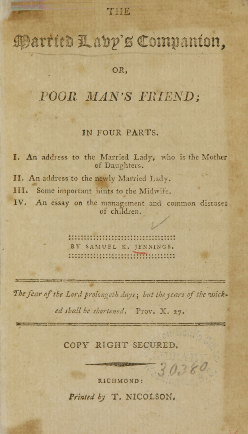 ZTtit&JLlCQpSt .Minn, OR, POOR MAN'S FRIEND; IN FOUR PARTS. I. An address to the Married Lady, who is the Mother of Daughters. II. An address to the newly Married I.adv. III. Some important hints to the Midwii IV. An essay on the management and common diseases of children. BY SAMUEL K. JENNINGS. The fear of the Lord prolongeih days; but the years of the wick* ed shall be shortened. Prov. X. 27. COPY RIGHT SECURED. RICHMOND: Printed by T. NICOLSON.