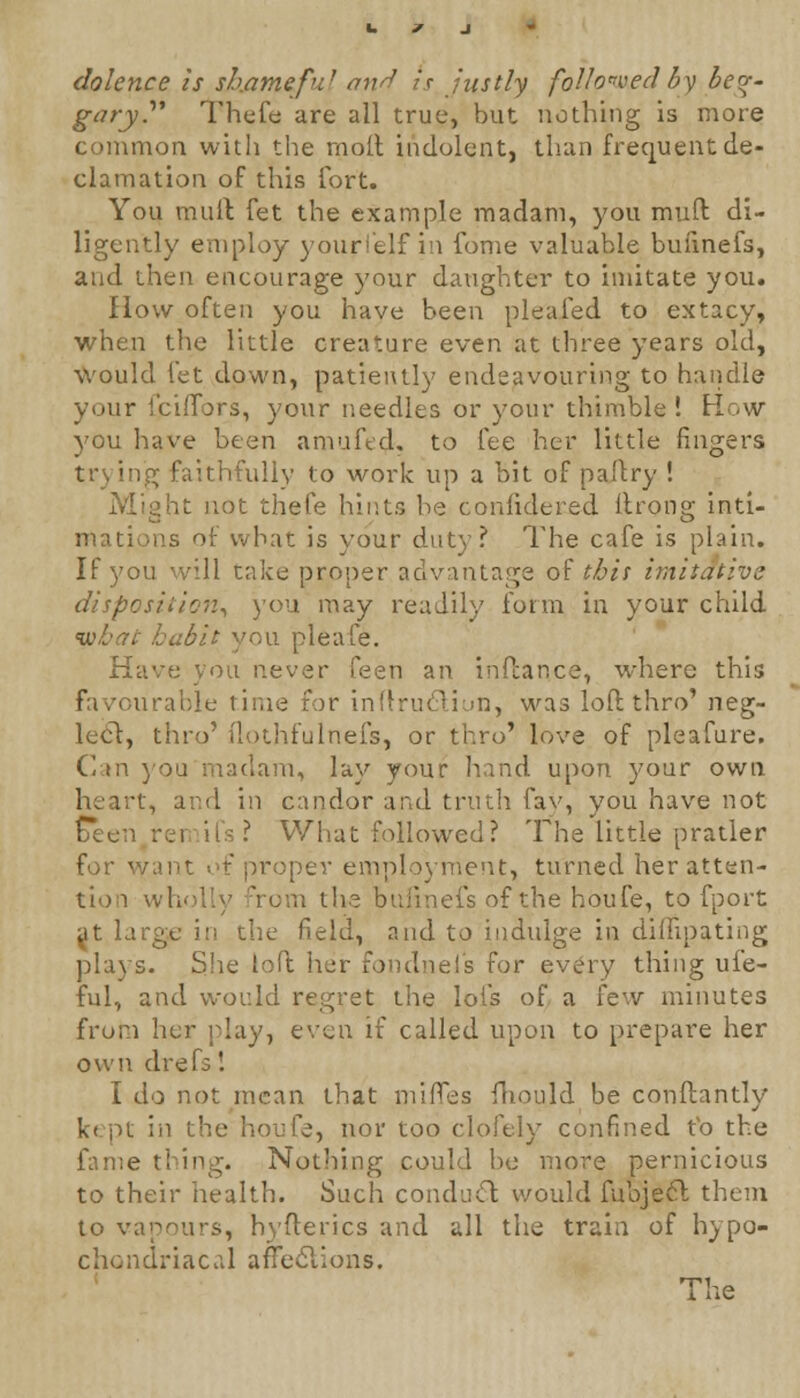 dolence is shameful mi^ is justly followed by beg- gary Thefe are all true, but nothing is more common with the rnolt indolent, than frequent de- clamation of this fort. You mull fet the example madam, you mull di- ligently employ yourl'elf in fome valuable buiinefs, and then encourage your daughter to imitate you. How often you have been pleafed to extacy, when the little creature even at three years old, would let down, patiently endeavouring to handle your i'ciffors, your needles or your thimble! How you have been amufed-, to fee her little fingers trying faithfully to work up a bit of pallry ! Might not thefe hints be confidered llronsr inti- ris of what is your duty? The cafe is plain. If you will take proper advantage of this imitative disposition, you may readily form in your child habit you pleafe. Have you never feen an inftar.ee, where this favourable time for inftru&iun, was loft thro' neg- lect, thro' ilothfulnefs, or thro' love of pleafure. Can you madam, lay your hand upon your own , and in candor and truth fay, you have not Teen i rhai >llowed? The little pratler for want of proper employment, turned her atten- tion w rom the bufinefs of the houfe, to fport at large in the field, and to indulge in diflipating plays. She toft her fondneis for every thing ufe- ful, and would regret the lots of a few minutes from her play, even if called upon to prepare her own drefs! I do not mean that miffes mould be conflantly kept in the houfe, nor too clofely confined to the fame thing. Nothing could be more pernicious to their health. Such conduct would fubject them to vapours, hyflerics and all the train of hypo- chondriacal affections.