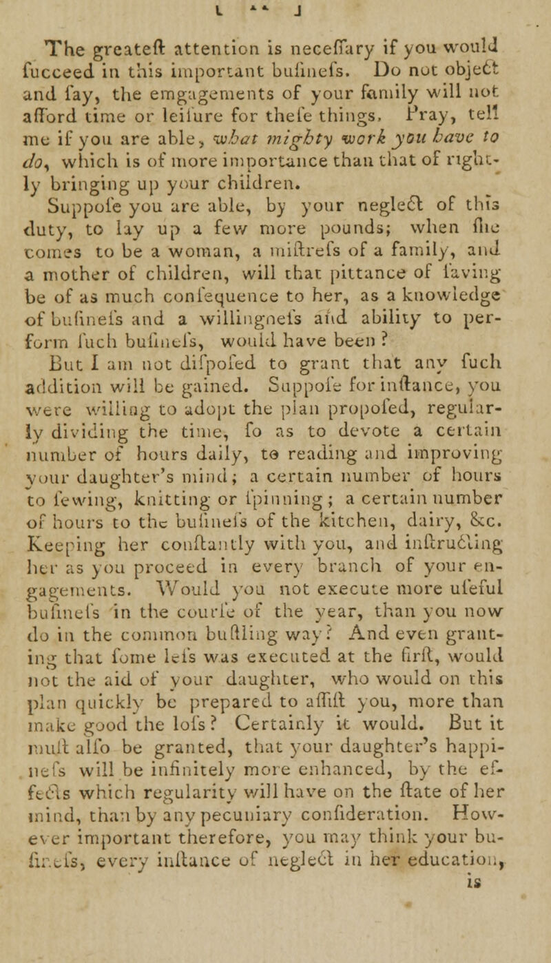 The greateft attention is neceffary if you would fucceed in this important bufinefs. Do not object and lay, the engagements of your family will not afford time or leiiure for thele things, Pray, tell me if you are able, ivbat mighty work you have to dO) which is of more importance than that of right- ly bringing up your children. Suppofe you are able, by your neglect of this duty, to lay up a few more pounds; when file comes to be a woman, a miftrefs of a family, and a mother of children, will that pittance of laving be of as much confequence to her, as a knowledge of bufinefs and a willingneis and ability to per- form luch bufinefs, would have been ? But 1 am not difpofed to grant that any fuch addition will be gained. Suppole forinftance, you were willing to adopt the plan propofed, regular- ly dividing the time, fo as to devote a certain number of hours daily, to reading and improving your daughter's mind; a certain number of hours to fewing, knitting or l'pinning; a certain number of hours to the bufinefs of the kitchen, dairy, Sec. Keeping her conftantly with you, and inflrucling her as you proceed in every branch of your en- gagements. Would you not execute more uiefui bufinefs in the courl'e of the year, than you now do in the common buttling way? And even grant- ing that fome lei's was executed at the firft, would not the aid of your daughter, who would on this plan quickly be prepared to affift you, more than make good the lofs? Certainly it would. But it mult alfo be granted, that your daughter's happi- nefs will be infinitely more enhanced, by the ef- fects which regularity will have on the ftate of her mind, than by any pecuniary consideration. How- ever important therefore, you may think your bu- fine&j every inftance of neglect in her education, is